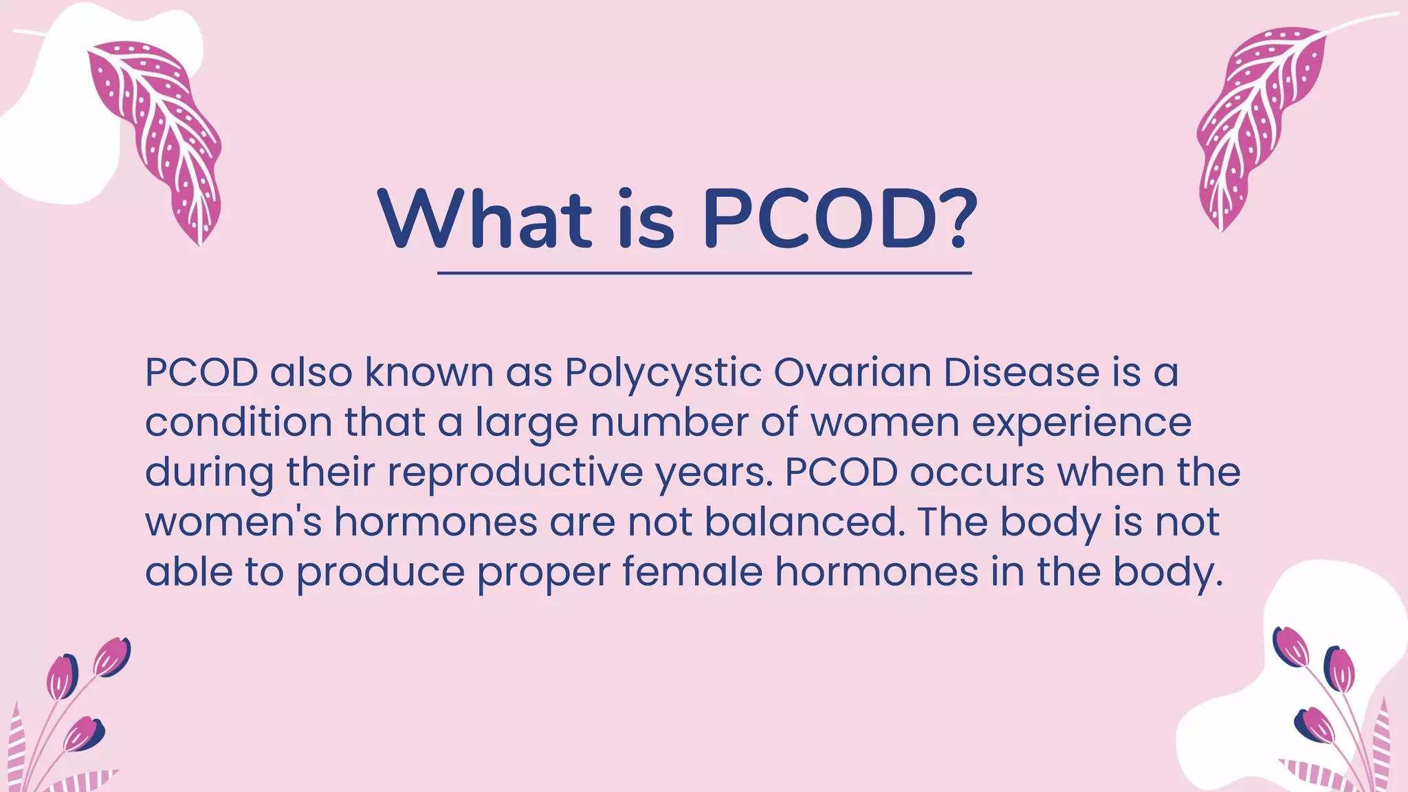 What is PCOD?
PCOD also known as Polycystic Ovarian Disease is a
condition that a large number of women experience
during their reproductive years. PCOD occurs when the
women's hormones are not balanced. The body is not
able to produce proper female hormones in the body.