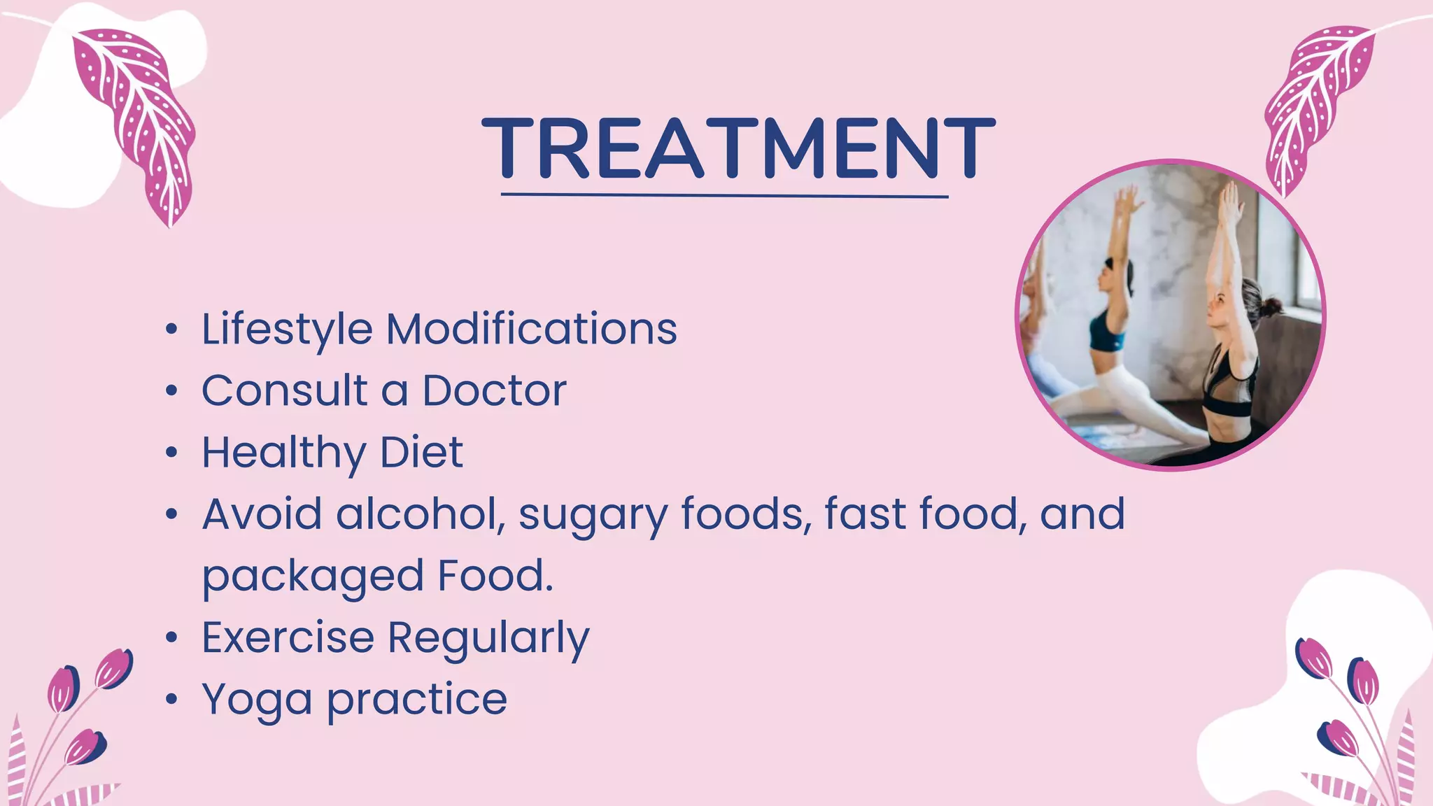 TREATMENT
• Lifestyle Modifications
• Consult a Doctor
• Healthy Diet
• Avoid alcohol, sugary foods, fast food, and
packaged Food.
• Exercise Regularly
• Yoga practice