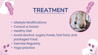 TREATMENT
• Lifestyle Modifications
• Consult a Doctor
• Healthy Diet
• Avoid alcohol, sugary foods, fast food, and
packaged Food.
• Exercise Regularly
• Yoga practice
 
