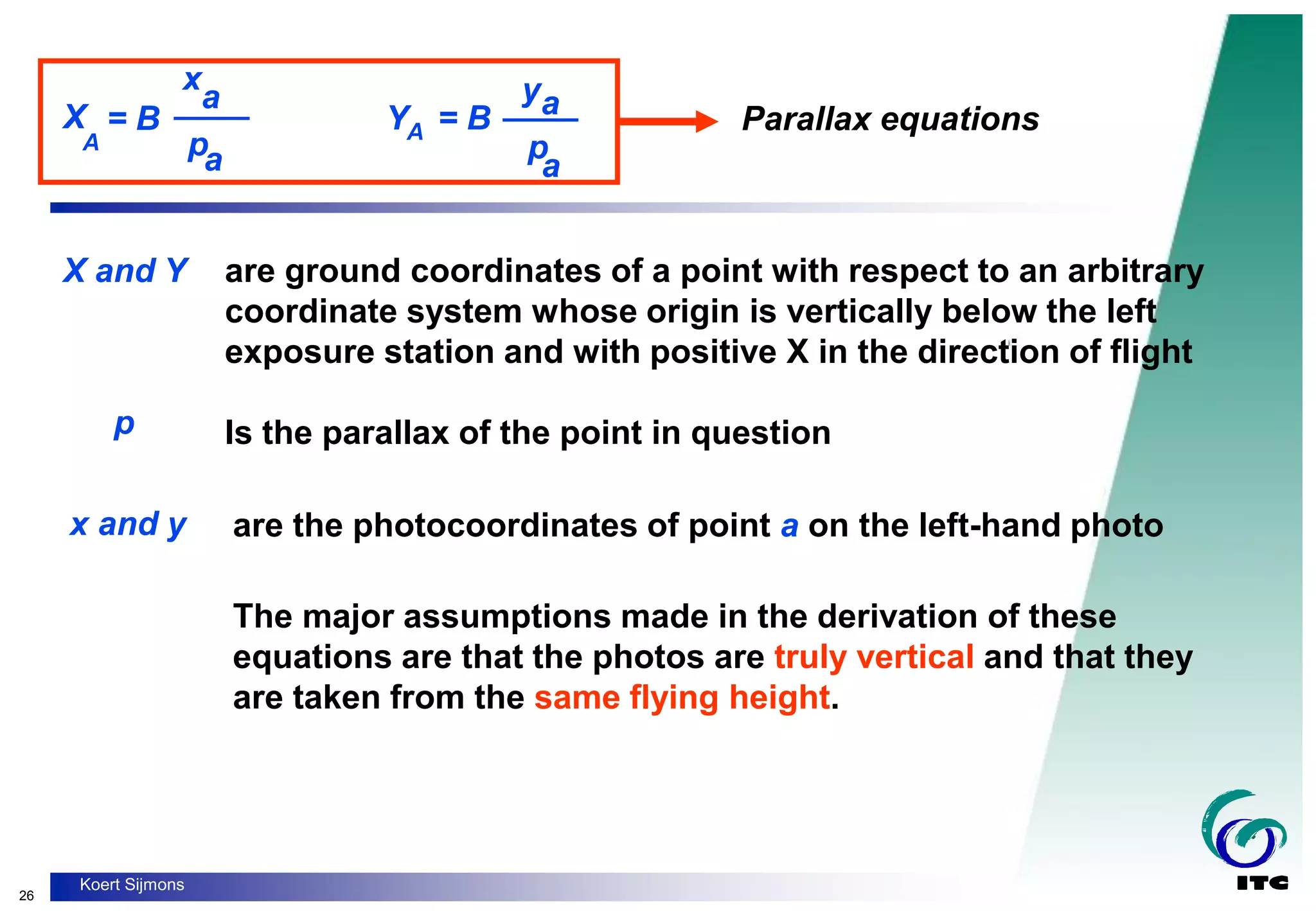 26
Koert Sijmons
X
A
= B
x
a
pa
____ YA = B
ya
p
a
____ Parallax equations
are ground coordinates of a point with respect to an arbitrary
coordinate system whose origin is vertically below the left
exposure station and with positive X in the direction of flight
X and Y
p Is the parallax of the point in question
x and y are the photocoordinates of point a on the left-hand photo
The major assumptions made in the derivation of these
equations are that the photos are truly vertical and that they
are taken from the same flying height.
 