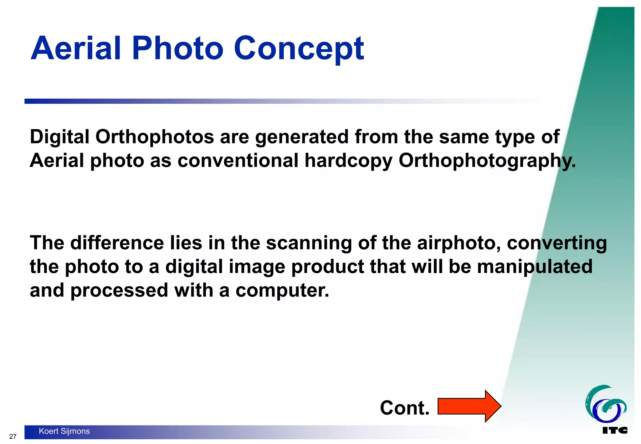 27
Koert Sijmons
Aerial Photo Concept
Digital Orthophotos are generated from the same type of
Aerial photo as conventional hardcopy Orthophotography.
The difference lies in the scanning of the airphoto, converting
the photo to a digital image product that will be manipulated
and processed with a computer.
Cont.
 