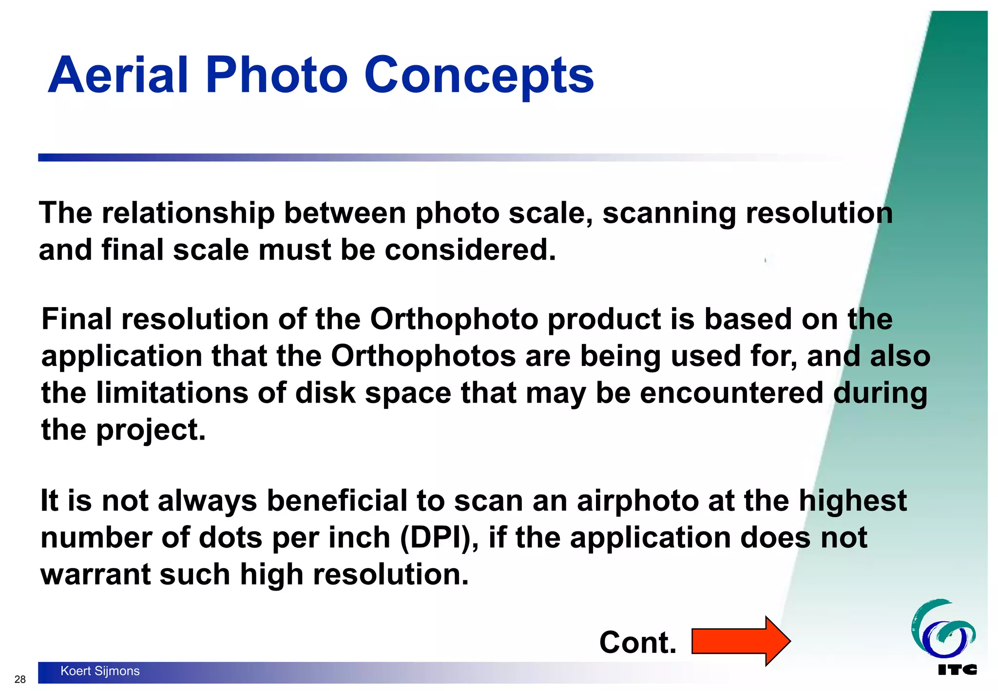 28
Koert Sijmons
Aerial Photo Concepts
The relationship between photo scale, scanning resolution
and final scale must be considered.
Final resolution of the Orthophoto product is based on the
application that the Orthophotos are being used for, and also
the limitations of disk space that may be encountered during
the project.
It is not always beneficial to scan an airphoto at the highest
number of dots per inch (DPI), if the application does not
warrant such high resolution.
Cont.
 