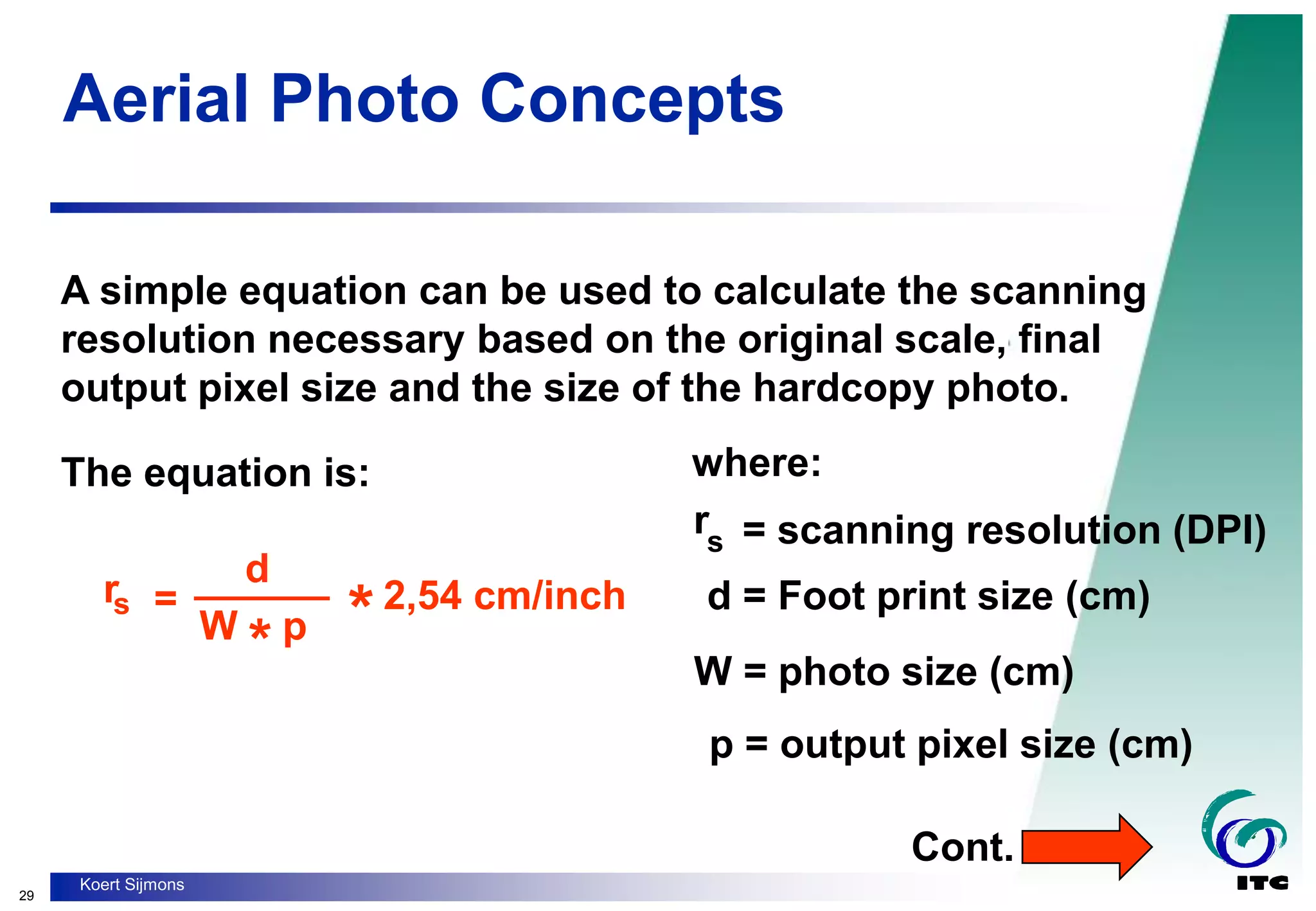 29
Koert Sijmons
Aerial Photo Concepts
A simple equation can be used to calculate the scanning
resolution necessary based on the original scale, final
output pixel size and the size of the hardcopy photo.
The equation is: where:
p = output pixel size (cm)
W = photo size (cm)
rs = scanning resolution (DPI)
d = Foot print size (cm)
Cont.
=
______
rs
W p
*
d
*2,54 cm/inch
 