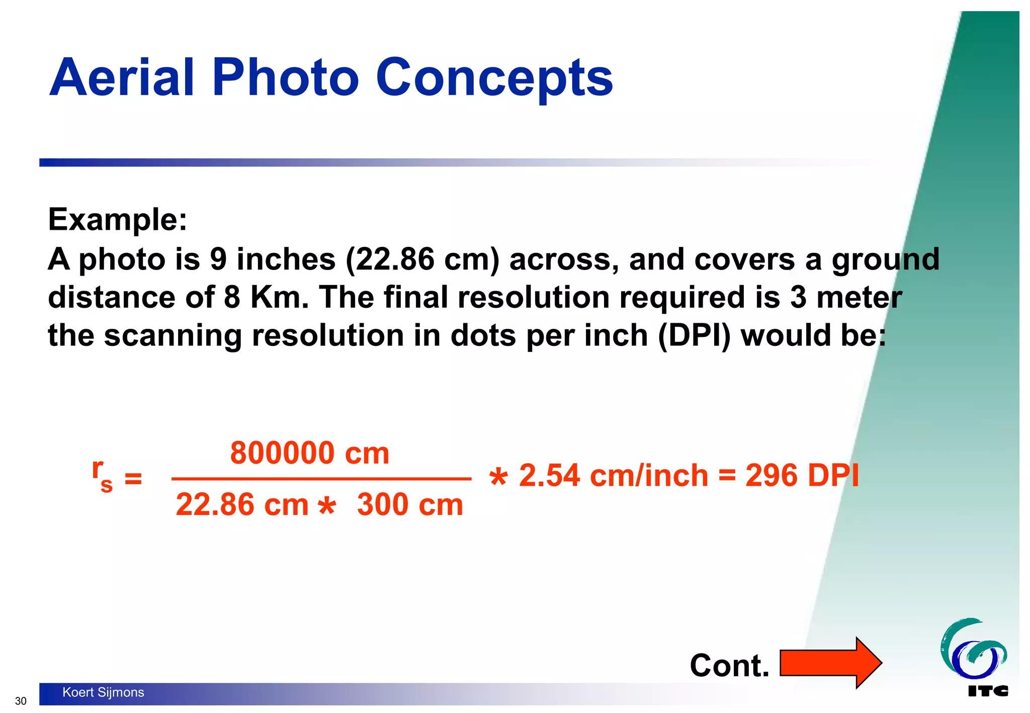 30
Koert Sijmons
Aerial Photo Concepts
Example:
A photo is 9 inches (22.86 cm) across, and covers a ground
distance of 8 Km. The final resolution required is 3 meter
the scanning resolution in dots per inch (DPI) would be:
rs =
800000 cm
* 2.54 cm/inch = 296 DPI
22.86 cm
* 300 cm
_________________
Cont.
 