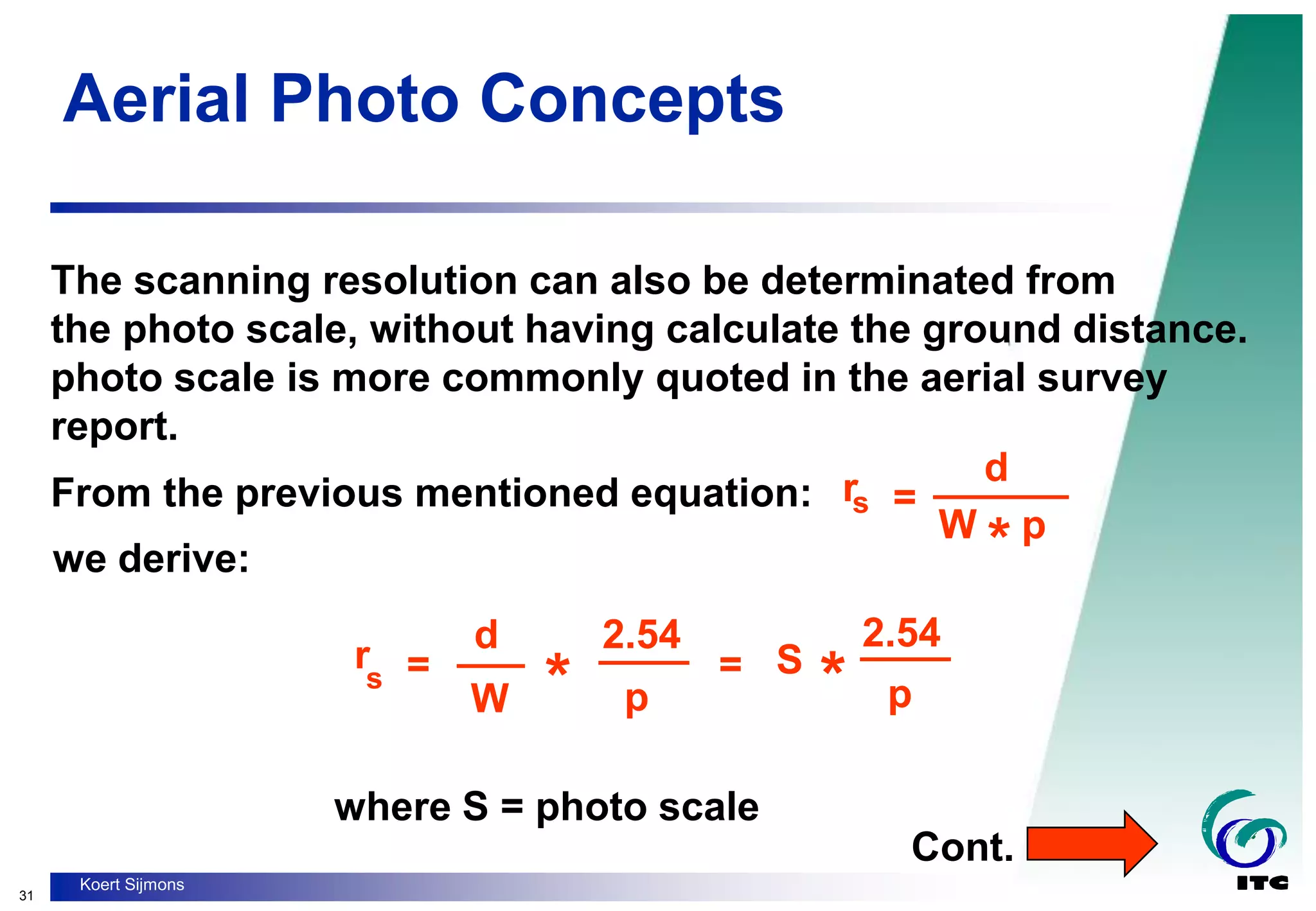 31
Koert Sijmons
Aerial Photo Concepts
The scanning resolution can also be determinated from
the photo scale, without having calculate the ground distance.
photo scale is more commonly quoted in the aerial survey
report.
=
______
rs
W p
*
d
From the previous mentioned equation:
we derive:
rs =
d
W * S
*
2.54
p
____
___ =
2.54
____
p
where S = photo scale
Cont.
 