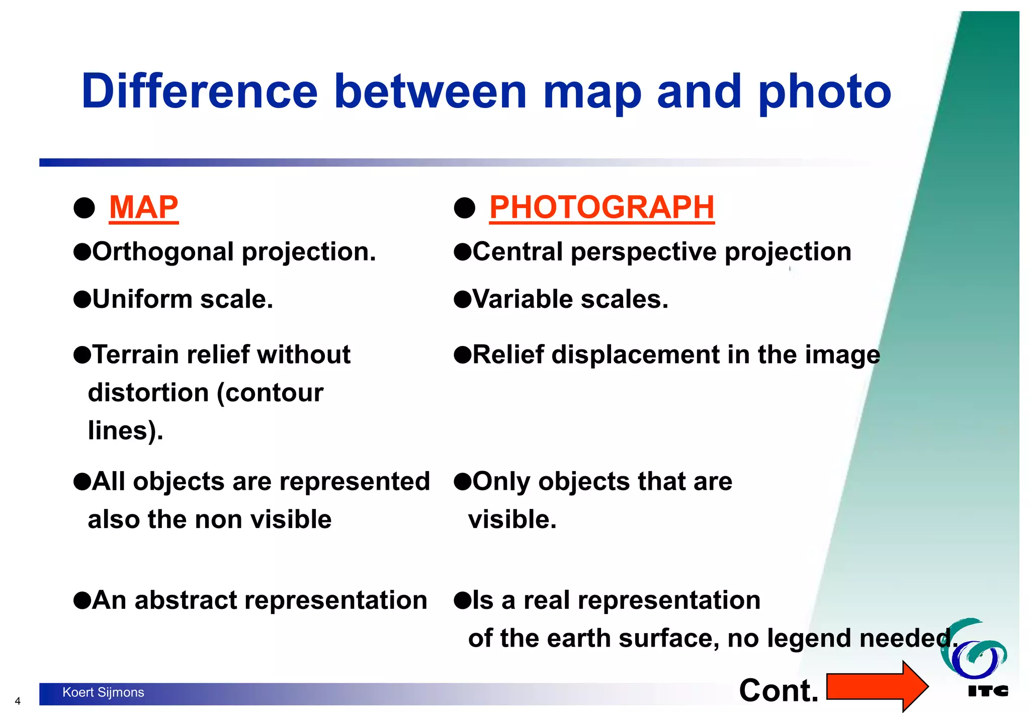 4
Koert Sijmons
Difference between map and photo
 MAP  PHOTOGRAPH
Orthogonal projection. Central perspective projection
Uniform scale. Variable scales.
Terrain relief without
distortion (contour
lines).
Relief displacement in the image
All objects are represented
also the non visible
Only objects that are
visible.
An abstract representation Is a real representation
of the earth surface, no legend needed.
Cont.
 