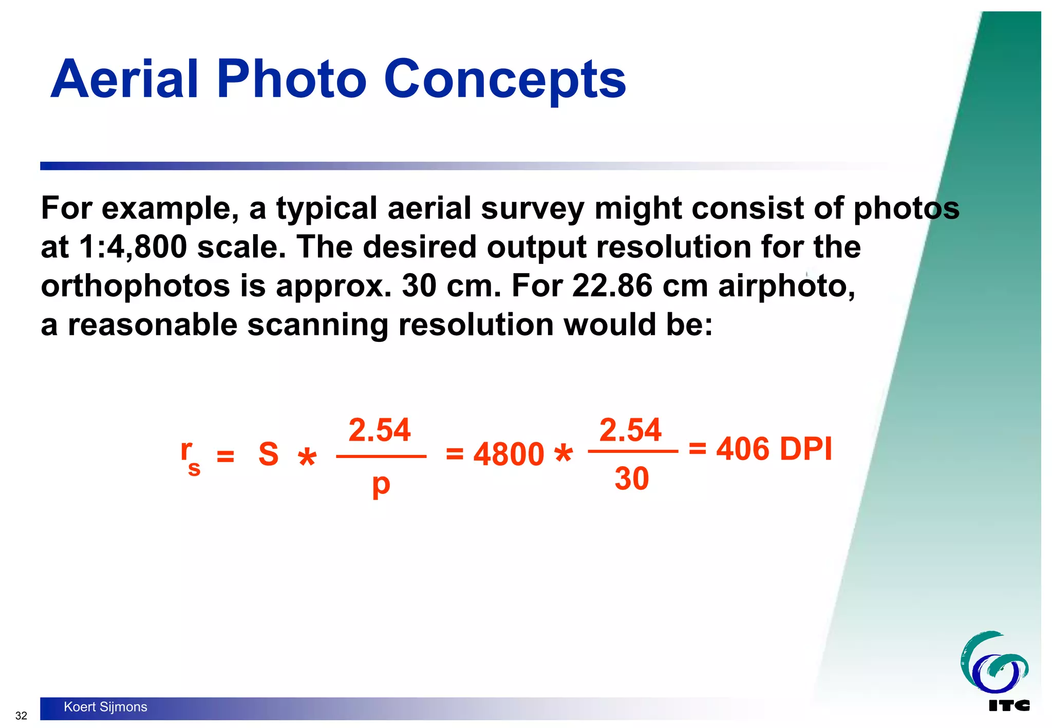 32
Koert Sijmons
Aerial Photo Concepts
For example, a typical aerial survey might consist of photos
at 1:4,800 scale. The desired output resolution for the
orthophotos is approx. 30 cm. For 22.86 cm airphoto,
a reasonable scanning resolution would be:
rs =
_____
* *
S
2.54
2.54
p
= 4800
_____
30
= 406 DPI
 