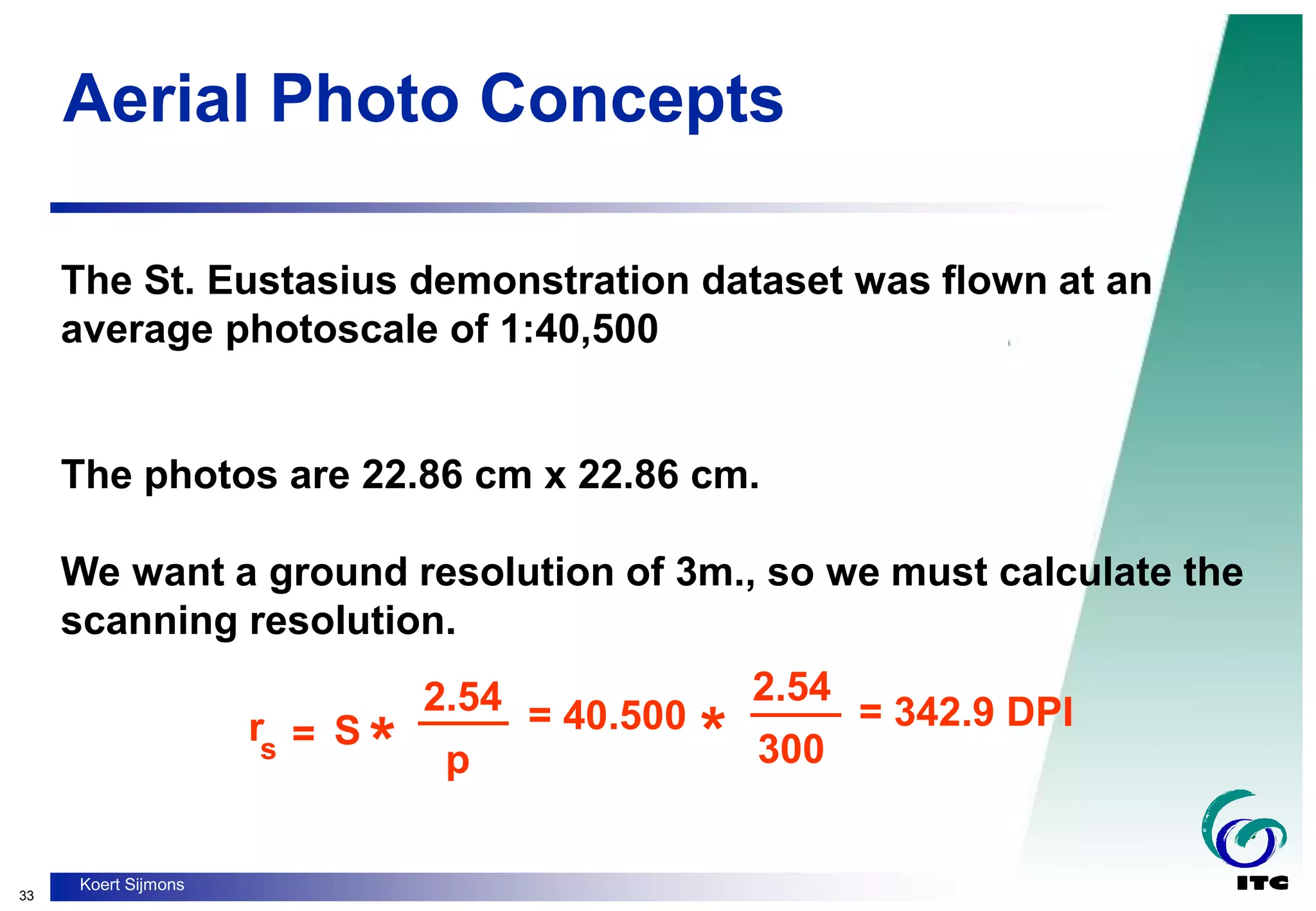 33
Koert Sijmons
Aerial Photo Concepts
The St. Eustasius demonstration dataset was flown at an
average photoscale of 1:40,500
The photos are 22.86 cm x 22.86 cm.
We want a ground resolution of 3m., so we must calculate the
scanning resolution.
rs = S
* *
2.54
p
= 40.500
300
= 342.9 DPI
____ 2.54
____
 