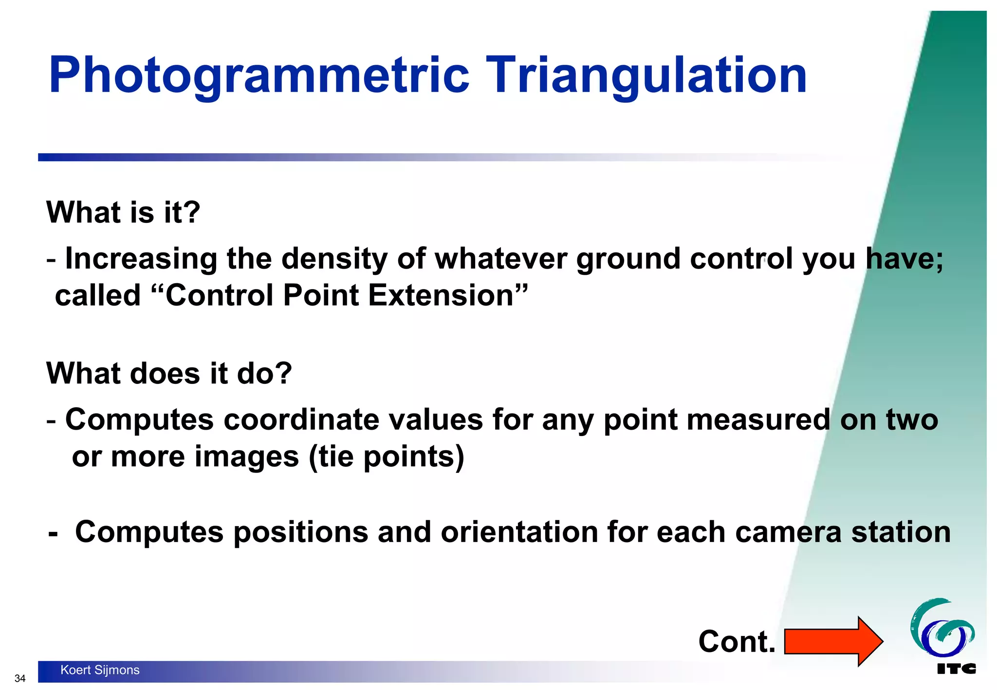 34
Koert Sijmons
Photogrammetric Triangulation
What is it?
- Increasing the density of whatever ground control you have;
called “Control Point Extension”
What does it do?
- Computes coordinate values for any point measured on two
or more images (tie points)
- Computes positions and orientation for each camera station
Cont.
 