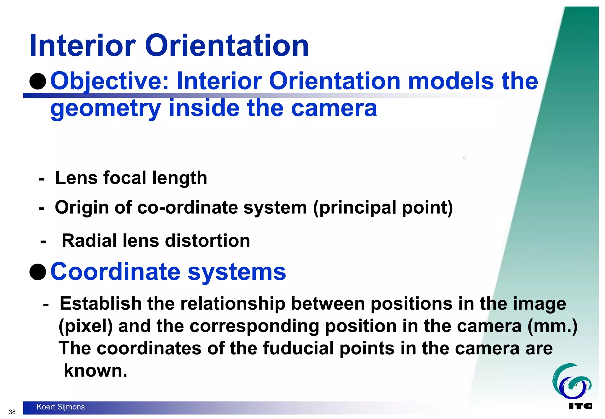 38
Koert Sijmons
Interior Orientation
- Lens focal length
- Origin of co-ordinate system (principal point)
- Radial lens distortion
Objective: Interior Orientation models the
geometry inside the camera
Coordinate systems
- Establish the relationship between positions in the image
(pixel) and the corresponding position in the camera (mm.)
The coordinates of the fuducial points in the camera are
known.
 
