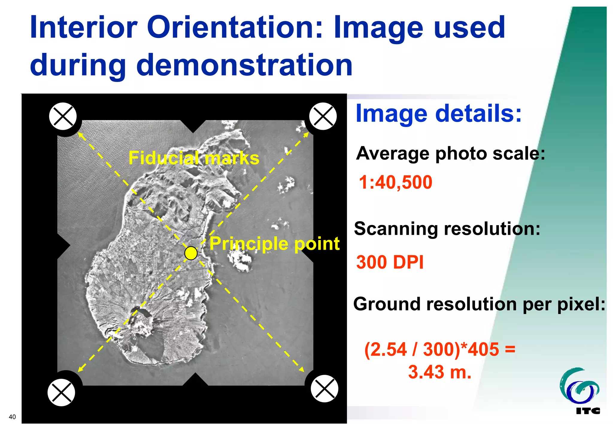 40
Koert Sijmons
Fiducial marks
Interior Orientation: Image used
during demonstration
Principle point
Image details:
Average photo scale:
Scanning resolution:
Ground resolution per pixel:
1:40,500
300 DPI
(2.54 / 300)*405 =
3.43 m.
 