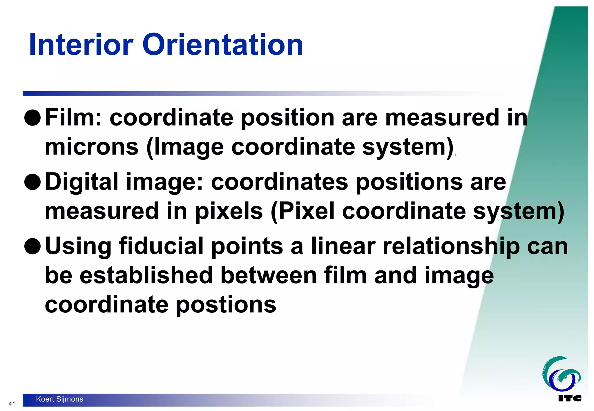 41
Koert Sijmons
Interior Orientation
Film: coordinate position are measured in
microns (Image coordinate system)
Digital image: coordinates positions are
measured in pixels (Pixel coordinate system)
Using fiducial points a linear relationship can
be established between film and image
coordinate postions
 