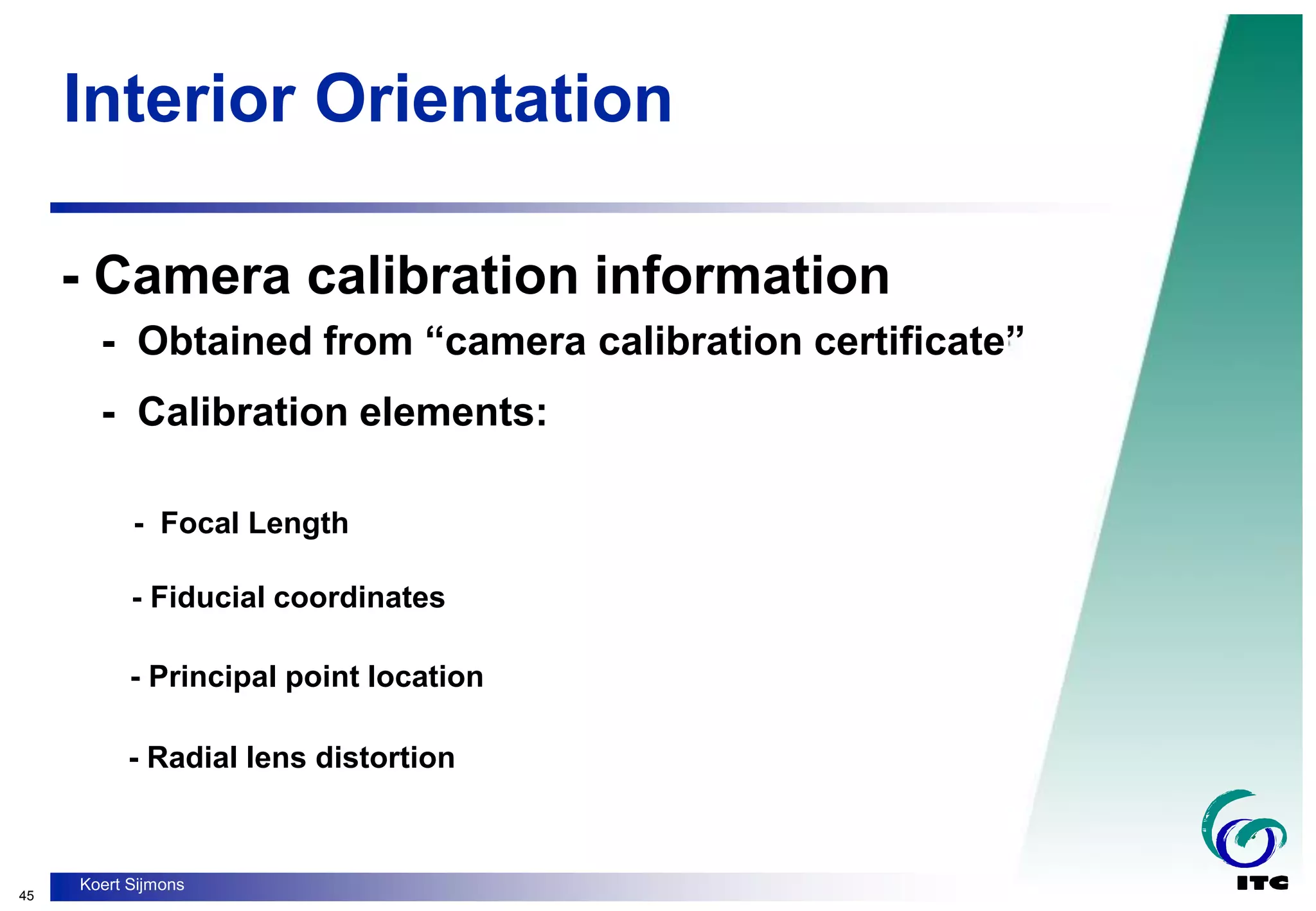 45
Koert Sijmons
Interior Orientation
- Camera calibration information
- Obtained from “camera calibration certificate”
- Calibration elements:
- Focal Length
- Fiducial coordinates
- Principal point location
- Radial lens distortion
 