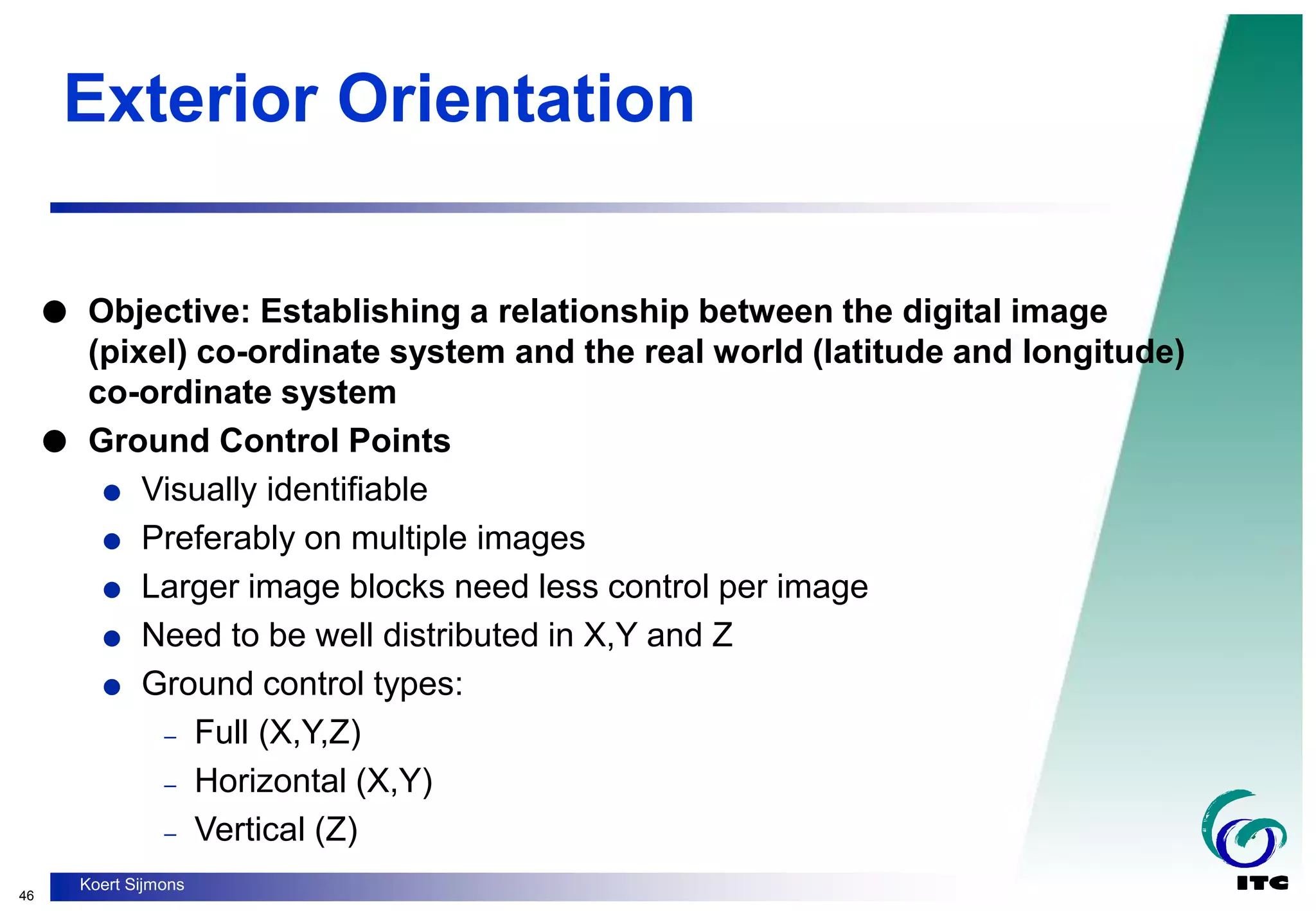 46
Koert Sijmons
Exterior Orientation
 Objective: Establishing a relationship between the digital image
(pixel) co-ordinate system and the real world (latitude and longitude)
co-ordinate system
 Ground Control Points
 Visually identifiable
 Preferably on multiple images
 Larger image blocks need less control per image
 Need to be well distributed in X,Y and Z
 Ground control types:
– Full (X,Y,Z)
– Horizontal (X,Y)
– Vertical (Z)
 
