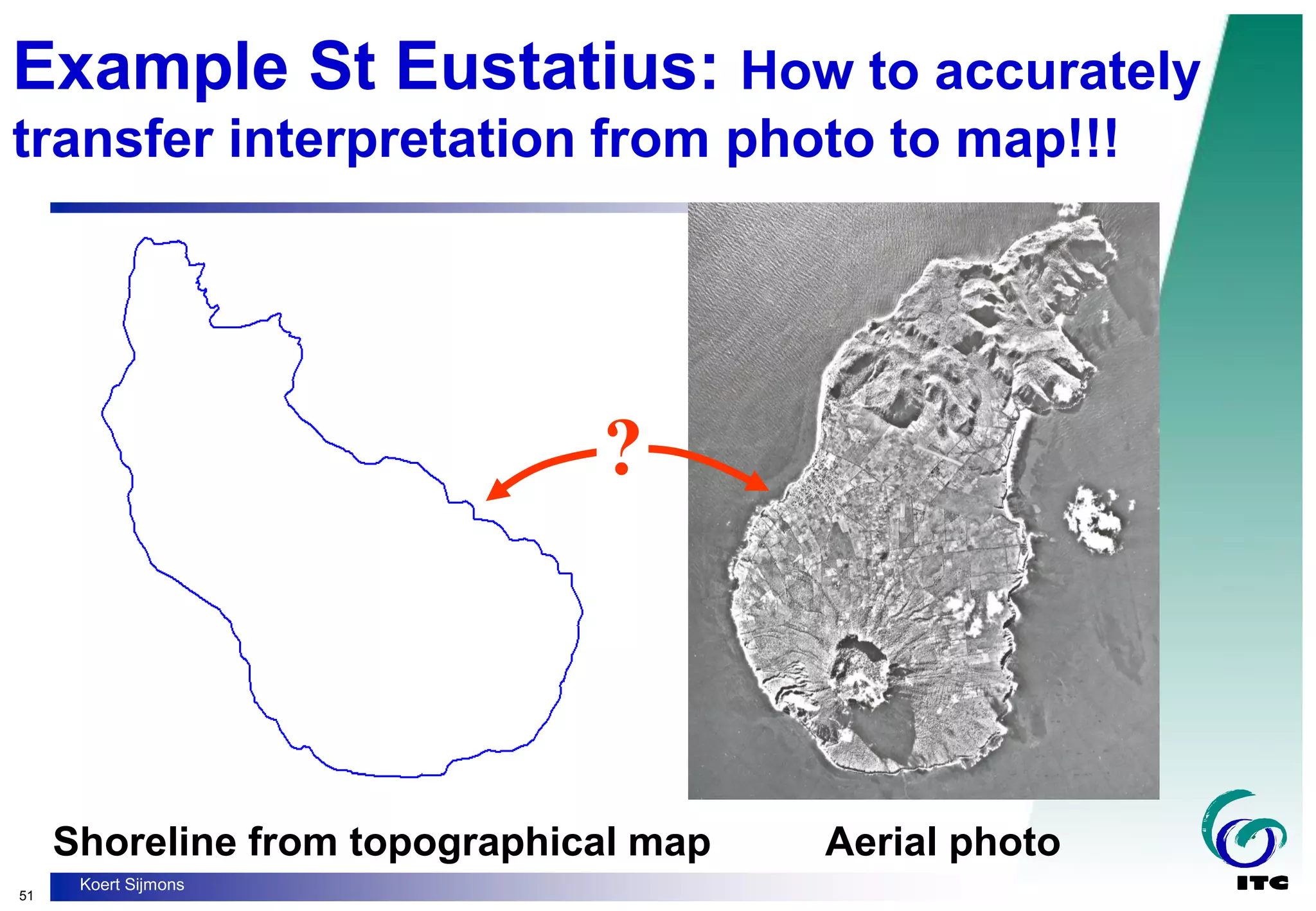 51
Koert Sijmons
Example St Eustatius: How to accurately
transfer interpretation from photo to map!!!
Shoreline from topographical map Aerial photo
?
 