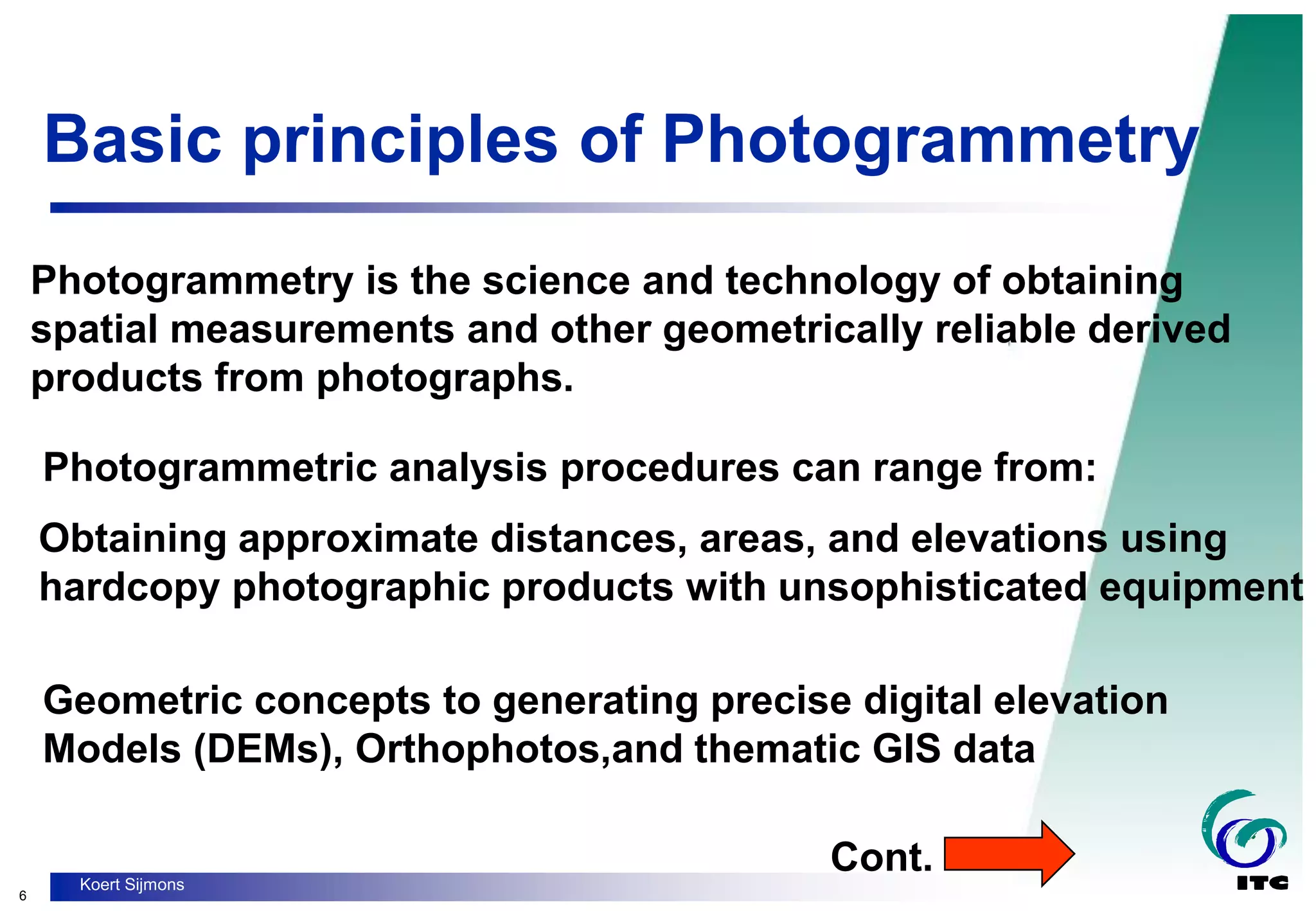 6
Koert Sijmons
Basic principles of Photogrammetry
Photogrammetry is the science and technology of obtaining
spatial measurements and other geometrically reliable derived
products from photographs.
Obtaining approximate distances, areas, and elevations using
hardcopy photographic products with unsophisticated equipment
Photogrammetric analysis procedures can range from:
Geometric concepts to generating precise digital elevation
Models (DEMs), Orthophotos,and thematic GIS data
Cont.
 