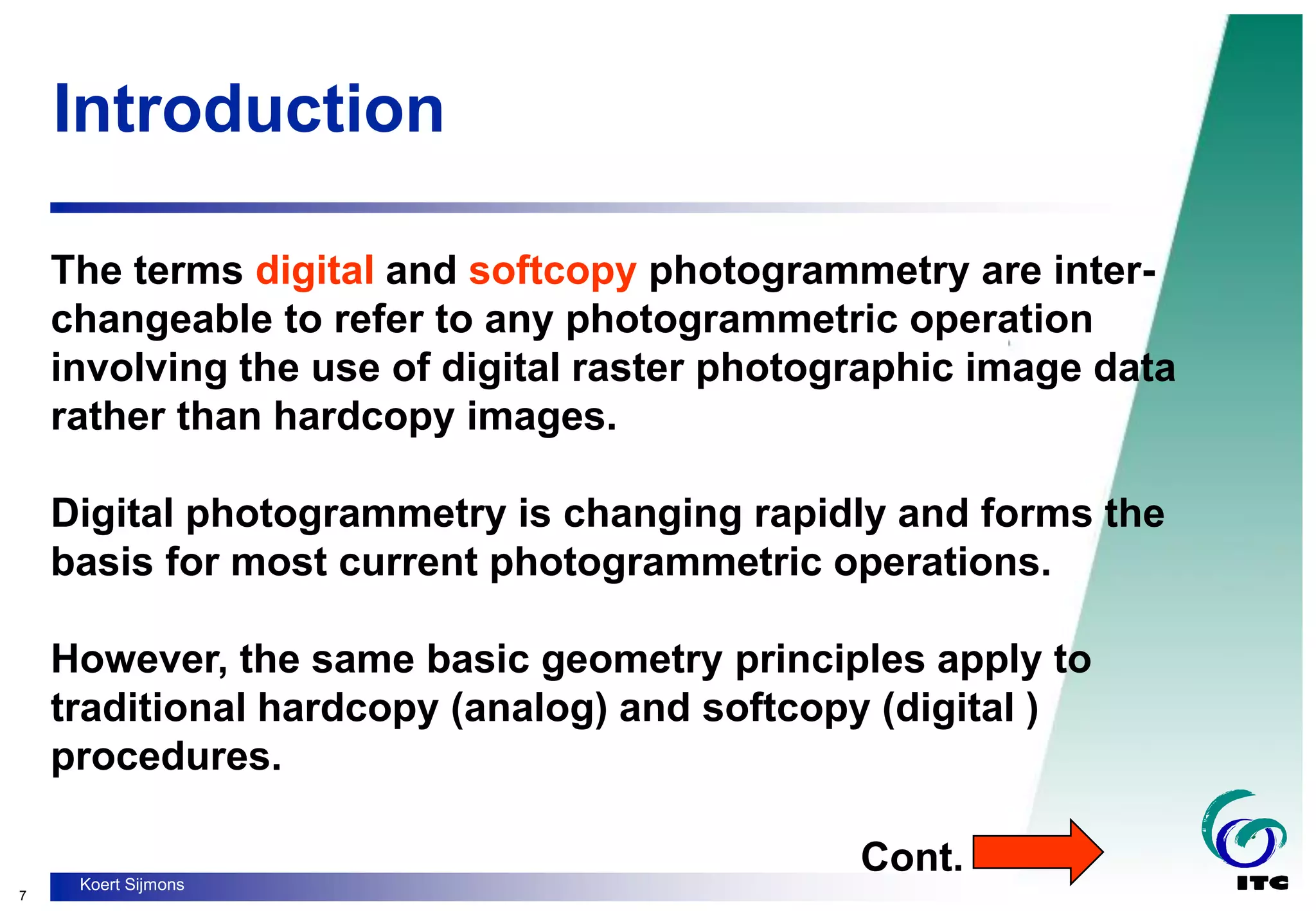 7
Koert Sijmons
Introduction
The terms digital and softcopy photogrammetry are inter-
changeable to refer to any photogrammetric operation
involving the use of digital raster photographic image data
rather than hardcopy images.
Digital photogrammetry is changing rapidly and forms the
basis for most current photogrammetric operations.
However, the same basic geometry principles apply to
traditional hardcopy (analog) and softcopy (digital )
procedures.
Cont.
 