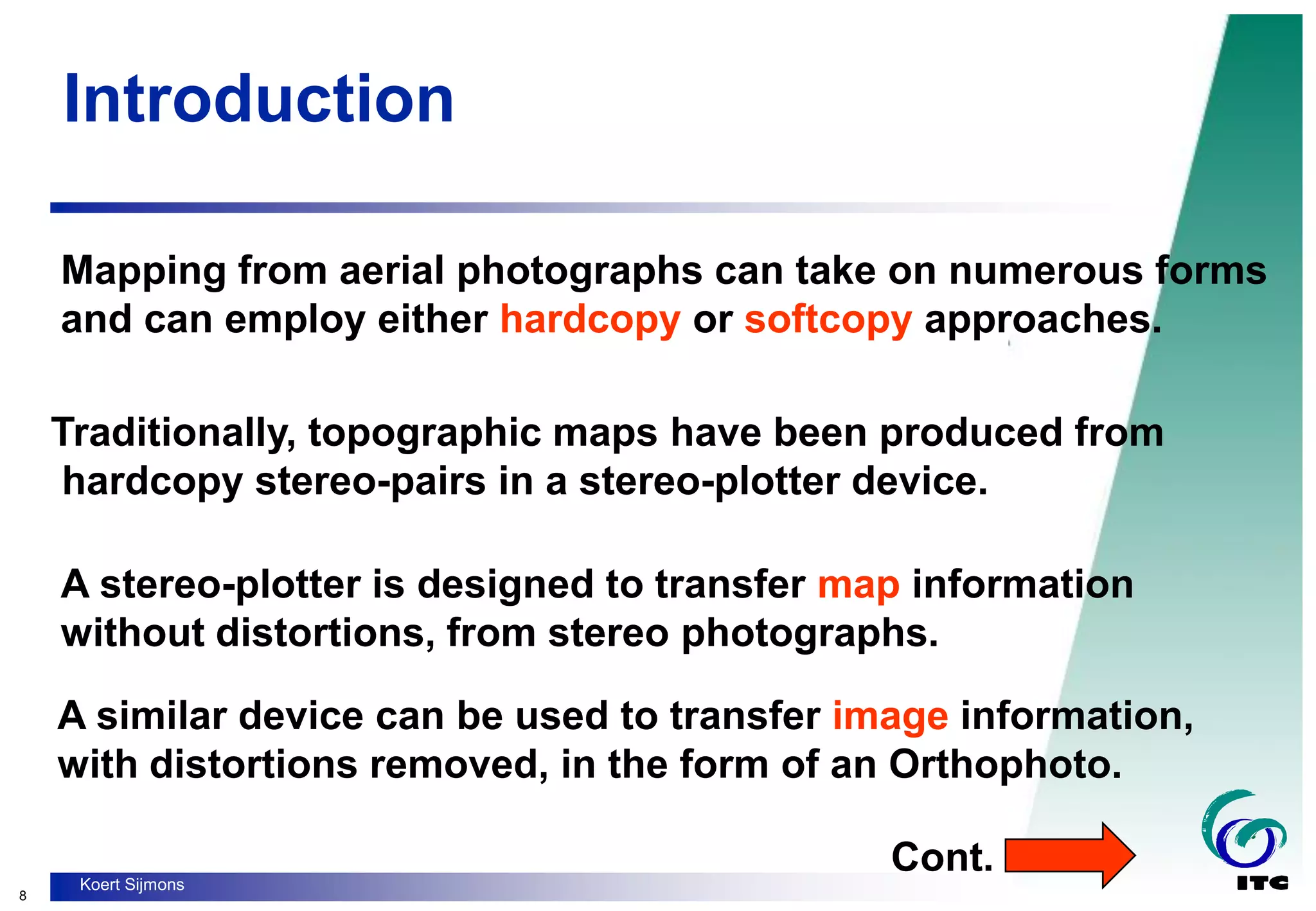 8
Koert Sijmons
Introduction
Mapping from aerial photographs can take on numerous forms
and can employ either hardcopy or softcopy approaches.
Traditionally, topographic maps have been produced from
hardcopy stereo-pairs in a stereo-plotter device.
A stereo-plotter is designed to transfer map information
without distortions, from stereo photographs.
A similar device can be used to transfer image information,
with distortions removed, in the form of an Orthophoto.
Cont.
 