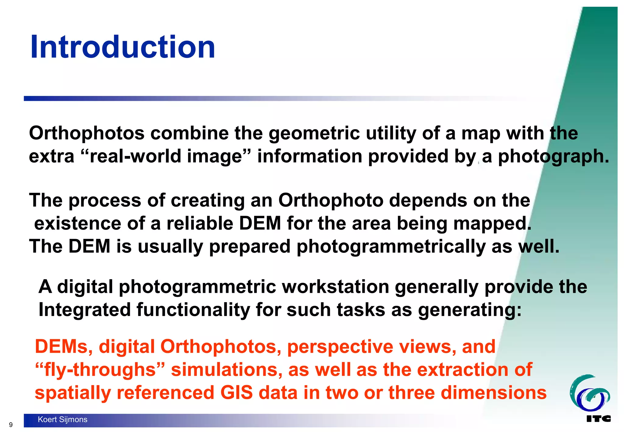 9
Koert Sijmons
Introduction
Orthophotos combine the geometric utility of a map with the
extra “real-world image” information provided by a photograph.
The process of creating an Orthophoto depends on the
existence of a reliable DEM for the area being mapped.
The DEM is usually prepared photogrammetrically as well.
A digital photogrammetric workstation generally provide the
Integrated functionality for such tasks as generating:
DEMs, digital Orthophotos, perspective views, and
“fly-throughs” simulations, as well as the extraction of
spatially referenced GIS data in two or three dimensions
 
