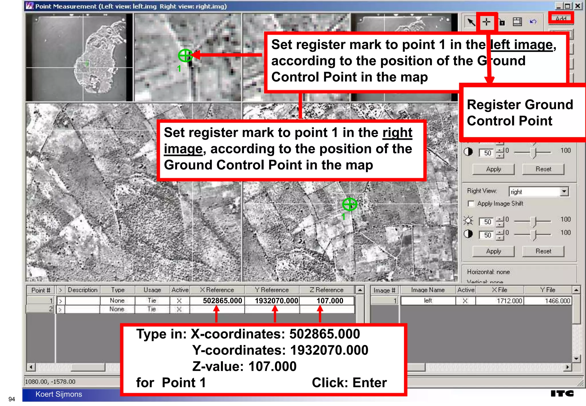 94
Koert Sijmons
1
1
Set register mark to point 1 in the right
image, according to the position of the
Ground Control Point in the map
1
1
Set register mark to point 1 in the left image,
according to the position of the Ground
Control Point in the map
502865.000 1932070.000 107.000
Register Ground
Control Point
Type in: X-coordinates: 502865.000
Y-coordinates: 1932070.000
Z-value: 107.000
for Point 1 Click: Enter
Register Ground
Control Point
 