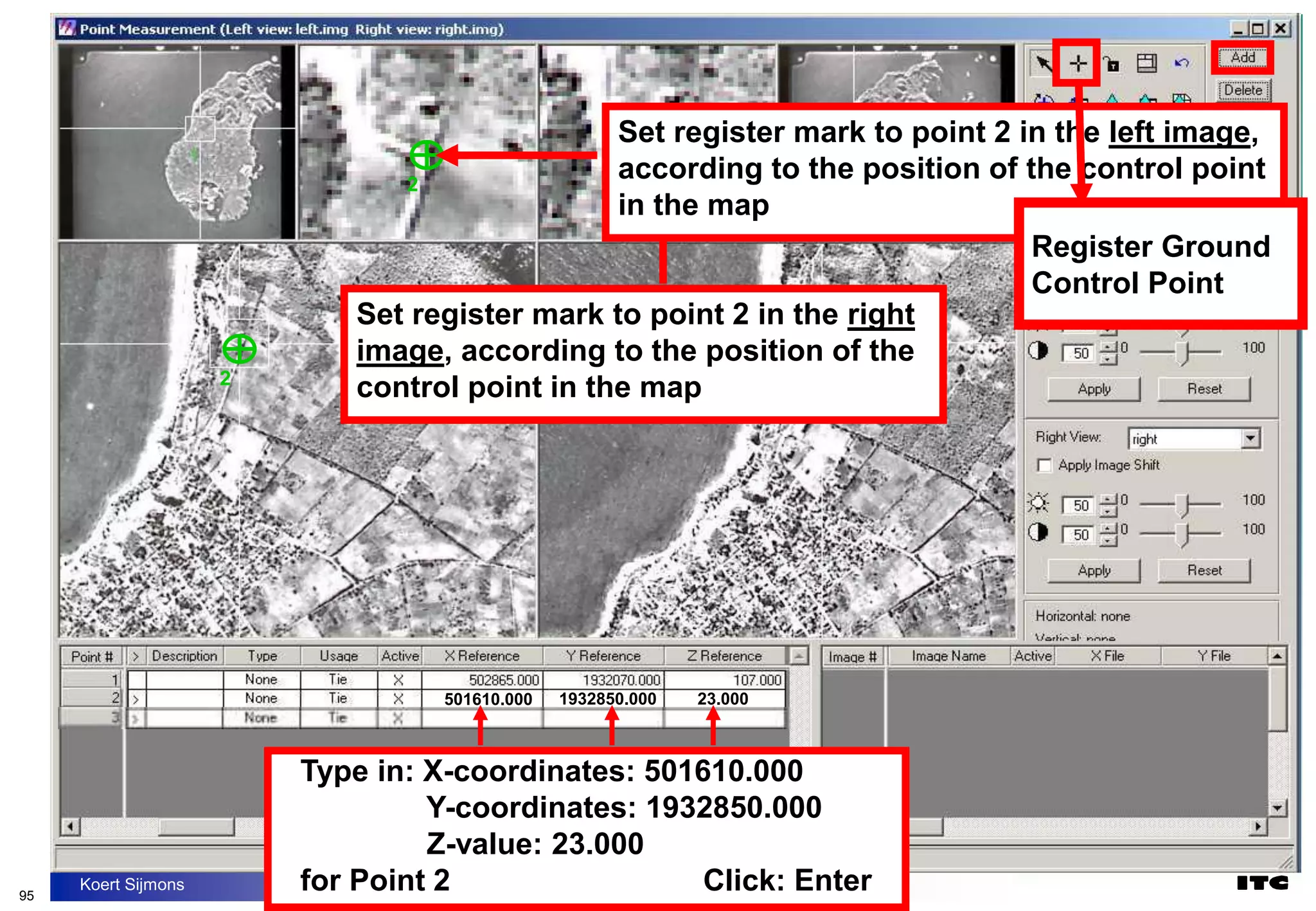 95
Koert Sijmons
2
2
2
2
Set register mark to point 2 in the right
image, according to the position of the
control point in the map
Set register mark to point 2 in the left image,
according to the position of the control point
in the map
501610.000 1932850.000 23.000
Register Ground
Control Point
Register Ground
Control Point
Type in: X-coordinates: 501610.000
Y-coordinates: 1932850.000
Z-value: 23.000
for Point 2 Click: Enter
 