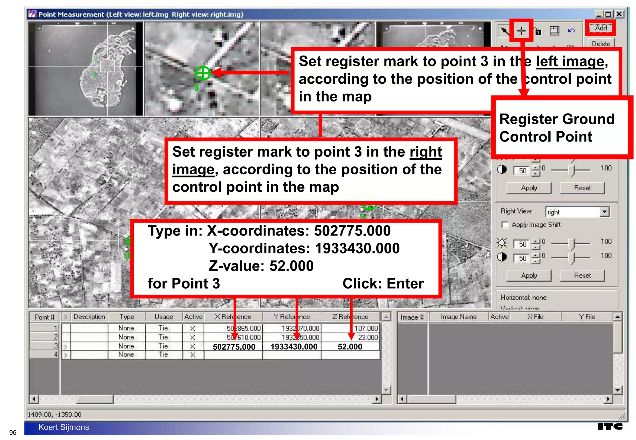 96
Koert Sijmons
3
3
3
3
Set register mark to point 3 in the right
image, according to the position of the
control point in the map
Set register mark to point 3 in the left image,
according to the position of the control point
in the map
502775.000 1933430.000 52.000
Type in: X-coordinates: 502775.000
Y-coordinates: 1933430.000
Z-value: 52.000
for Point 3 Click: Enter
Register Ground
Control Point
Register Ground
Control Point
 