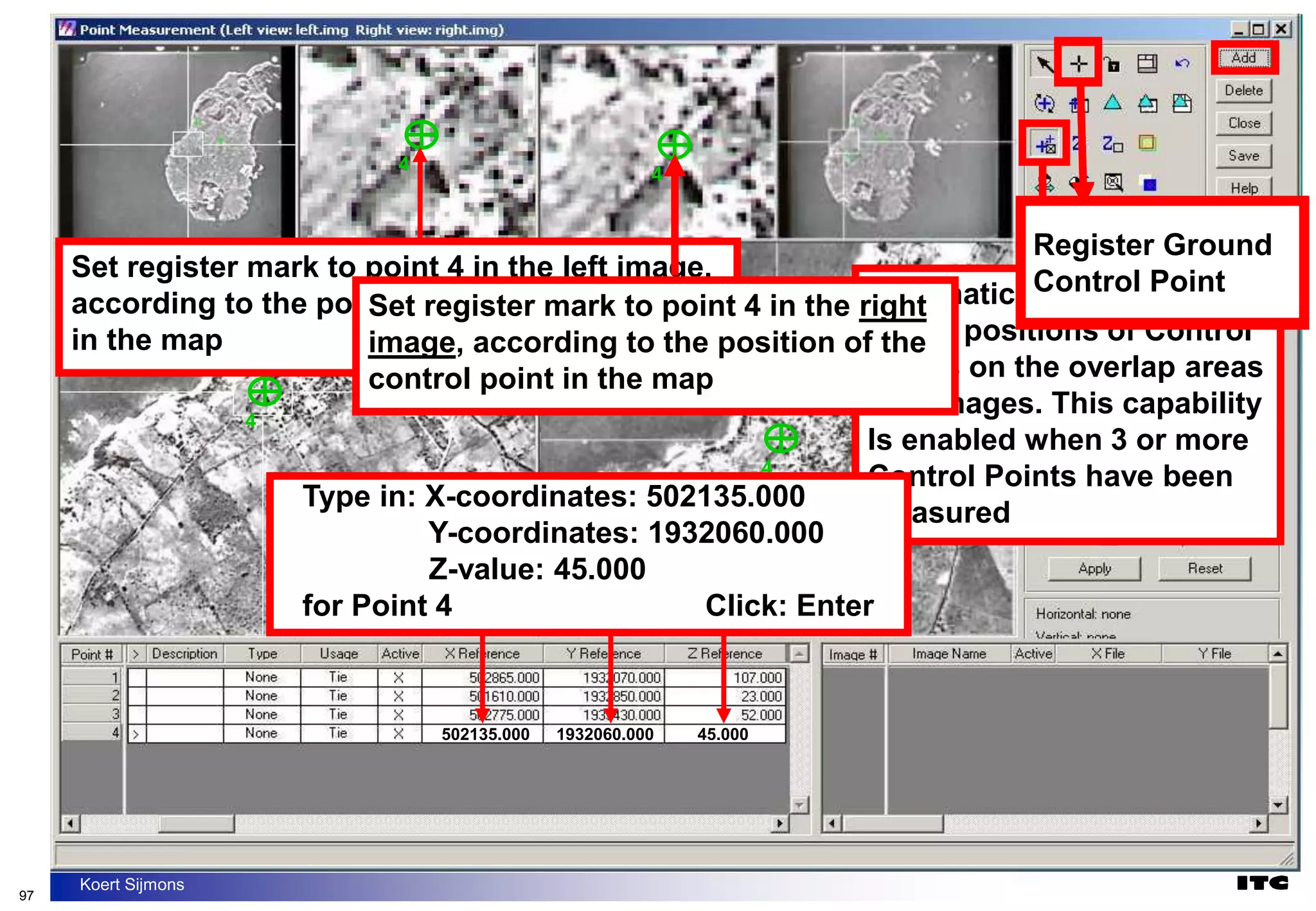 97
Koert Sijmons
4
4
Set register mark to point 4 in the left image,
according to the position of the control point
in the map
Automatically display the
Image positions of Control
Points on the overlap areas
of 2 images. This capability
Is enabled when 3 or more
Control Points have been
measured
4
4
Set register mark to point 4 in the right
image, according to the position of the
control point in the map
Type in: X-coordinates: 502135.000
Y-coordinates: 1932060.000
Z-value: 45.000
for Point 4 Click: Enter
502135.000 1932060.000 45.000
Register Ground
Control Point
Register Ground
Control Point
 