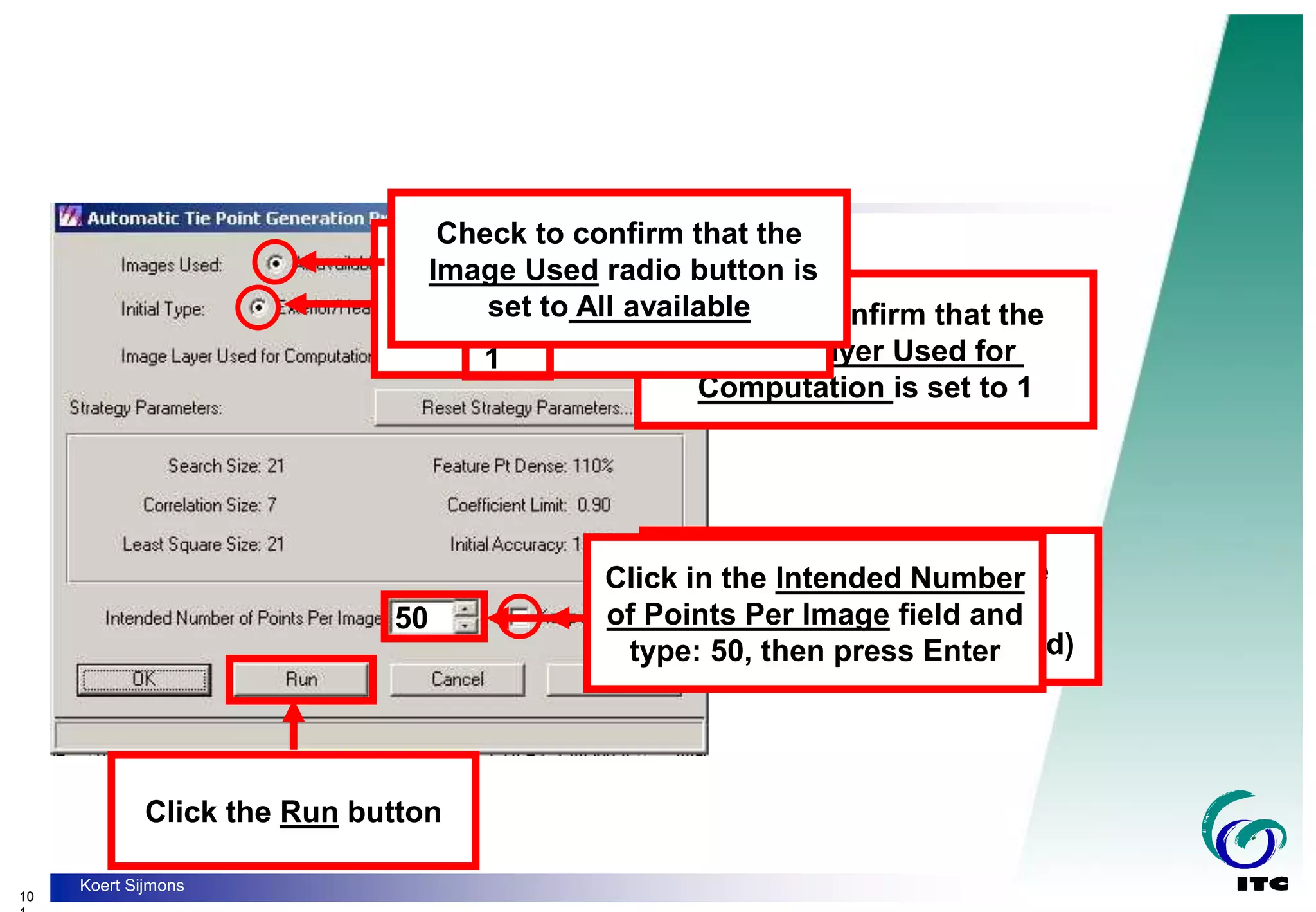 10
Koert Sijmons
50
Check to confirm that the
Image Layer Used for
Computation is set to 1
Check to confirm that the
Initial Type radio button is
set to Exterior/Header/GCP
Check to confirm that the
Keep All Points
checkbox is off (unchecked)
Click in the Intended Number
of Points Per Image field and
type: 50, then press Enter
Click the Run button
1
Check to confirm that the
Image Used radio button is
set to All available
 