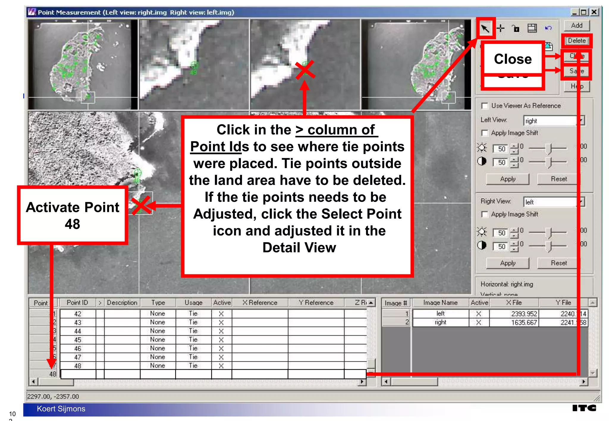 10
Koert Sijmons
Click in the > column of
Point Ids to see where tie points
were placed. Tie points outside
the land area have to be deleted.
If the tie points needs to be
Adjusted, click the Select Point
icon and adjusted it in the
Detail View
Save
Close
Activate Point
48
 
