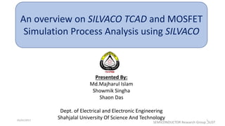 05/01/2017 1
An overview on SILVACO TCAD and MOSFET
Simulation Process Analysis using SILVACO
Presented By:
Md.Majharul Islam
Showmik Singha
Shaon Das
Dept. of Electrical and Electronic Engineering
Shahjalal University Of Science And Technology
SEMICONDUCTOR Research Group ,SUST
 