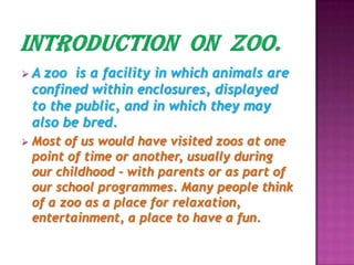  A zoo is a facility in which animals are
confined within enclosures, displayed
to the public, and in which they may
also be bred.
 Most of us would have visited zoos at one
point of time or another, usually during
our childhood - with parents or as part of
our school programmes. Many people think
of a zoo as a place for relaxation,
entertainment, a place to have a fun.
 
