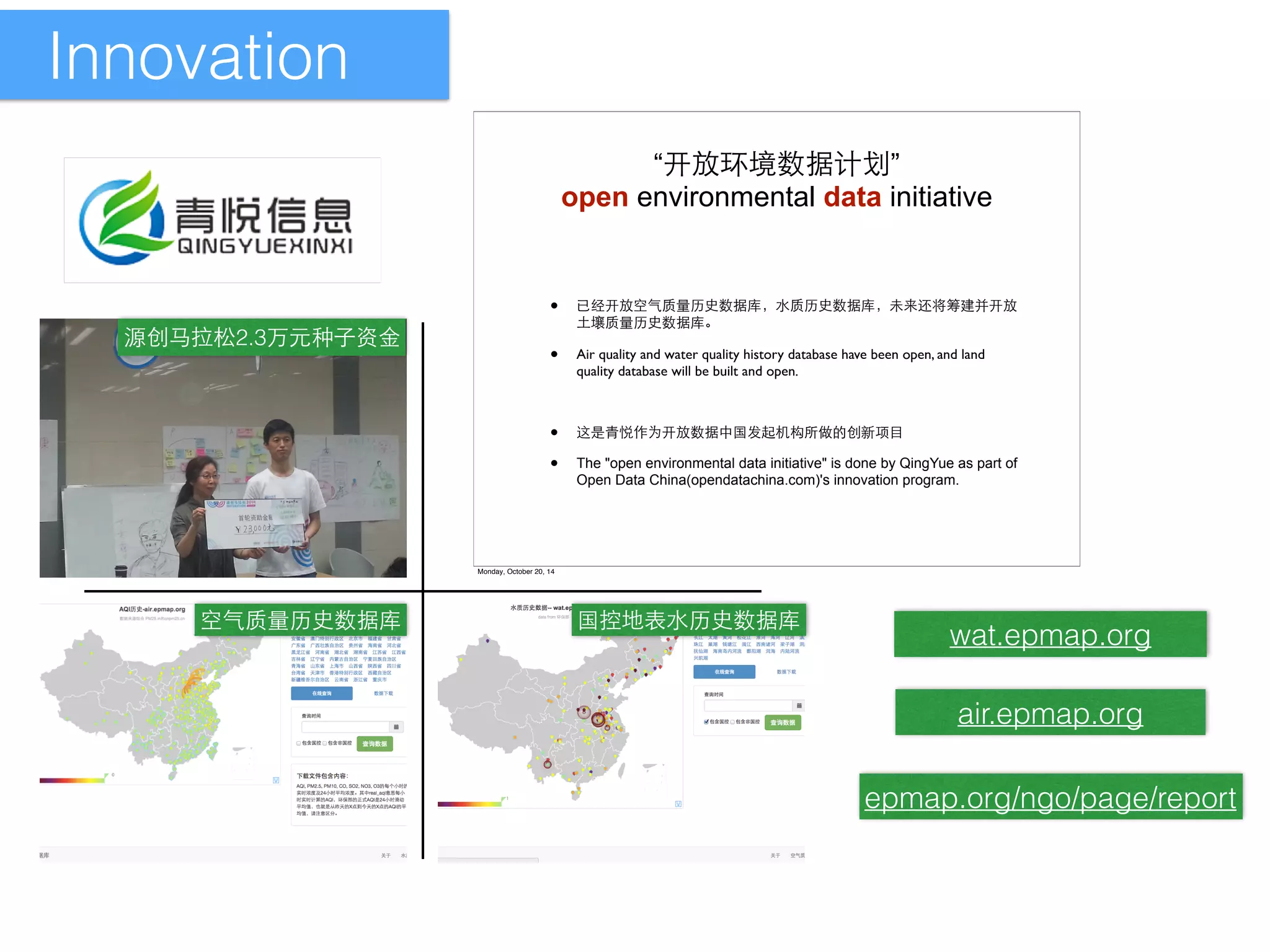 Innovation 
源创⻢马拉松2.3万元种⼦子资⾦金 
“'QÄÒŒÇ•Ù” 
open environmental data initiative 
• JA'Q|M˜kÅÝŒÇąđE˜ÅÝŒÇąđœ	[Ĉ»s'Q 
Ìċ˜kÅÝŒÇąĎ 
• Air quality and water quality history database have been open, and land 
空⽓气质量历史数据库国控地表⽔水历史数据库 
wat.epmap.org 
air.epmap.org 
epmap.org/ngo/page/report 
quality database will be built and open. 
• ¯āI'QŒÇ $:úK4ÂÉ¤ 
• The open environmental data initiative is done by QingYue as part of 
Open Data China(opendatachina.com)'s innovation program. 
Monday, October 20, 14 
 