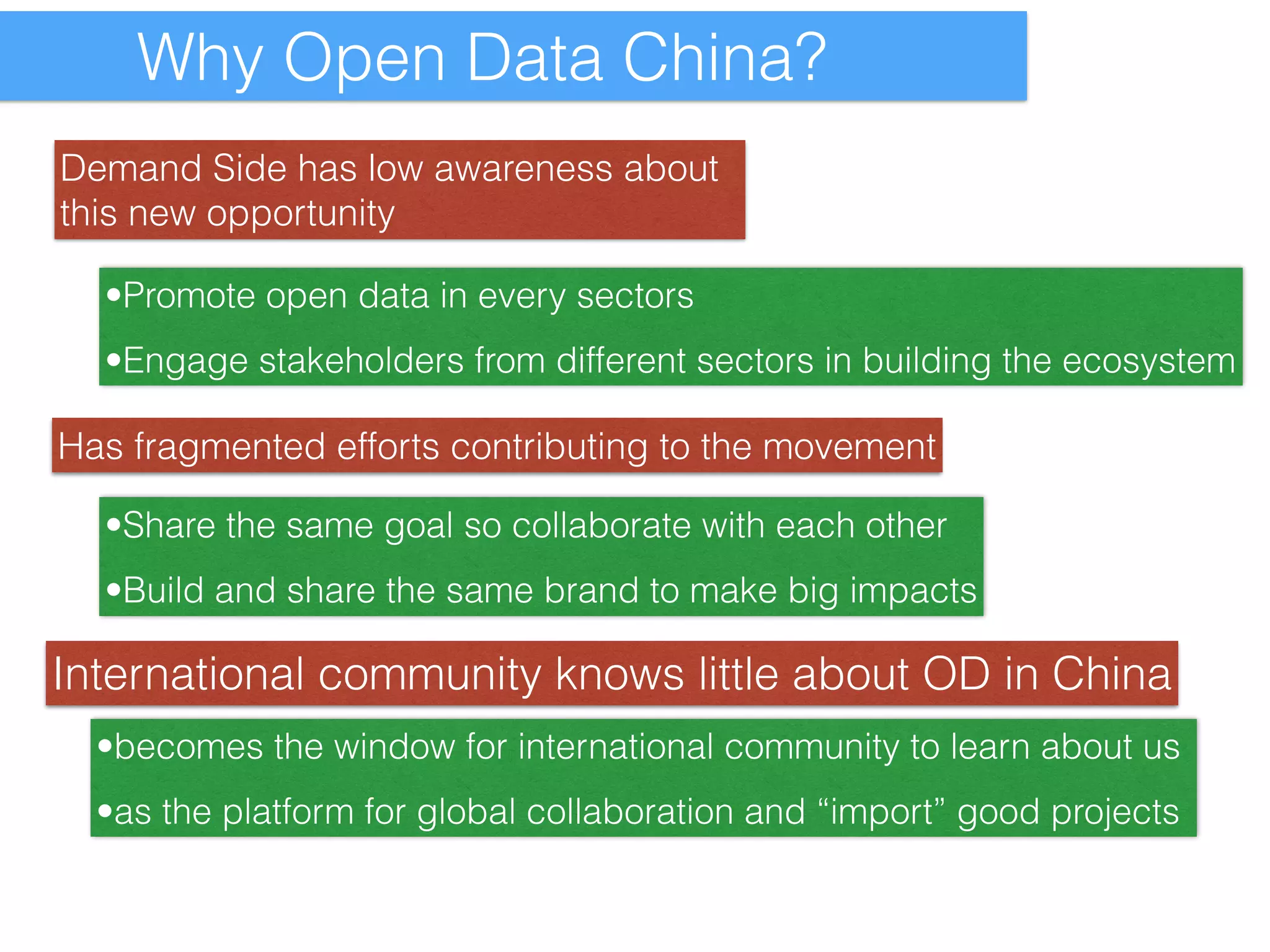 Why Open Data China? 
Demand Side has low awareness about 
this new opportunity 
•Promote open data in every sectors 
•Engage stakeholders from different sectors in building the ecosystem 
Has fragmented efforts contributing to the movement 
•Share the same goal so collaborate with each other 
•Build and share the same brand to make big impacts 
International community knows little about OD in China 
•becomes the window for international community to learn about us 
•as the platform for global collaboration and “import” good projects 
 