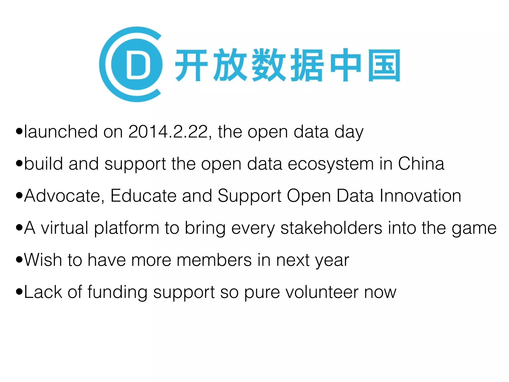 •launched on 2014.2.22, the open data day 
•build and support the open data ecosystem in China 
•Advocate, Educate and Support Open Data Innovation 
•A virtual platform to bring every stakeholders into the game 
•Wish to have more members in next year 
•Lack of funding support so pure volunteer now 
 