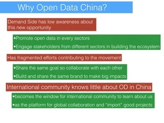 Why Open Data China? 
Demand Side has low awareness about 
this new opportunity 
•Promote open data in every sectors 
•Engage stakeholders from different sectors in building the ecosystem 
Has fragmented efforts contributing to the movement 
•Share the same goal so collaborate with each other 
•Build and share the same brand to make big impacts 
International community knows little about OD in China 
•becomes the window for international community to learn about us 
•as the platform for global collaboration and “import” good projects 
 