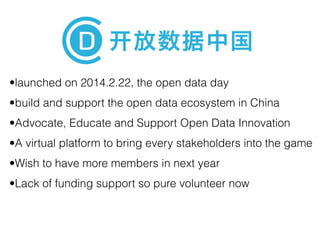 •launched on 2014.2.22, the open data day 
•build and support the open data ecosystem in China 
•Advocate, Educate and Support Open Data Innovation 
•A virtual platform to bring every stakeholders into the game 
•Wish to have more members in next year 
•Lack of funding support so pure volunteer now 
 