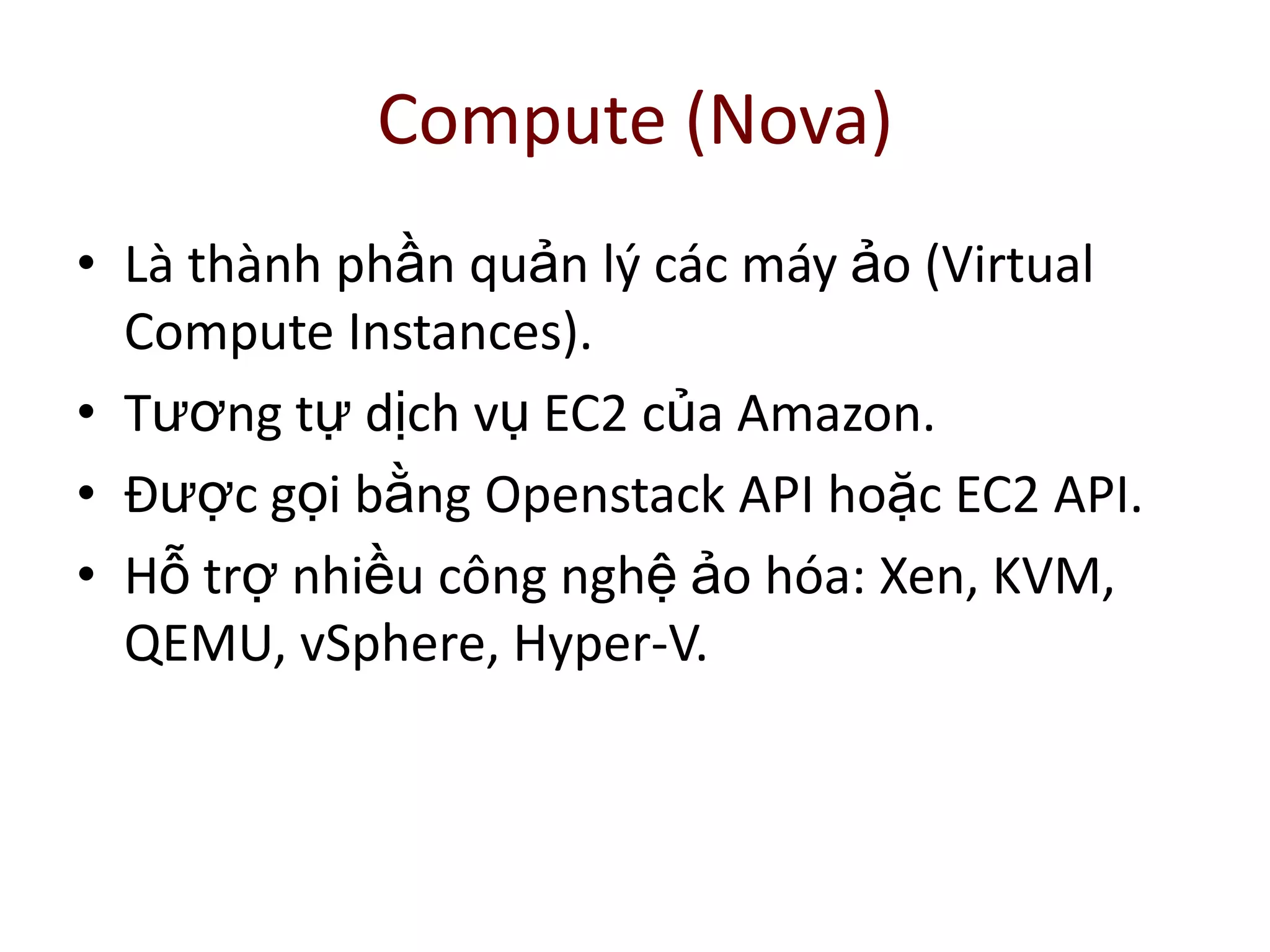 Compute (Nova)
• Là thành phần quản lý các máy ảo (Virtual
Compute Instances).
• Tương tự dịch vụ EC2 của Amazon.
• Được gọi bằng Openstack API hoặc EC2 API.
• Hỗ trợ nhiều công nghệ ảo hóa: Xen, KVM,
QEMU, vSphere, Hyper-V.
 