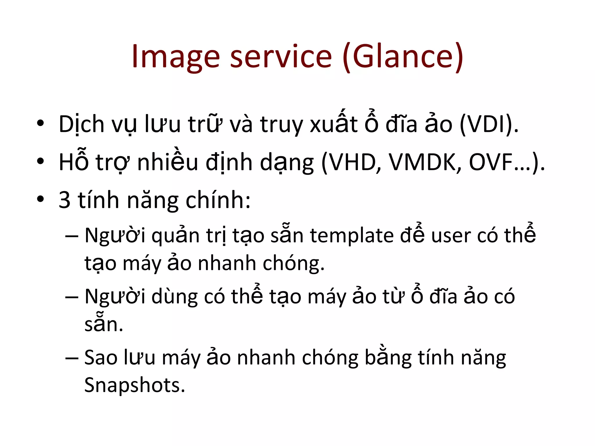 Image service (Glance)
• Dịch vụ lưu trữ và truy xuất ổ đĩa ảo (VDI).
• Hỗ trợ nhiều định dạng (VHD, VMDK, OVF…).
• 3 tính năng chính:
– Người quản trị tạo sẵn template để user có thể
tạo máy ảo nhanh chóng.
– Người dùng có thể tạo máy ảo từ ổ đĩa ảo có
sẵn.
– Sao lưu máy ảo nhanh chóng bằng tính năng
Snapshots.
 