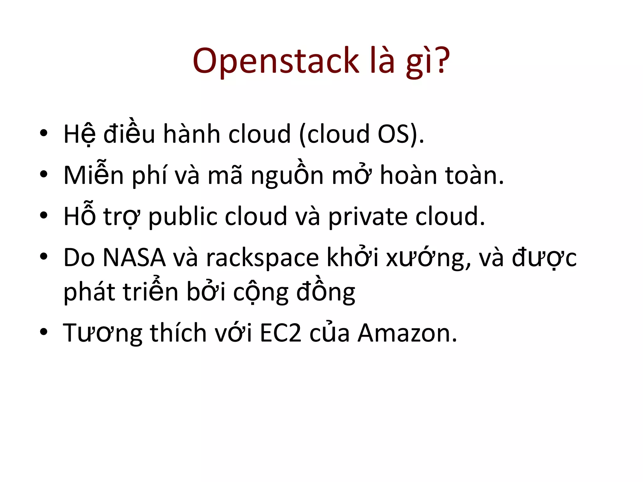 Openstack là gì?
• Hệ điều hành cloud (cloud OS).
• Miễn phí và mã nguồn mở hoàn toàn.
• Hỗ trợ public cloud và private cloud.
• Do NASA và rackspace khởi xướng, và được
phát triển bởi cộng đồng
• Tương thích với EC2 của Amazon.
 