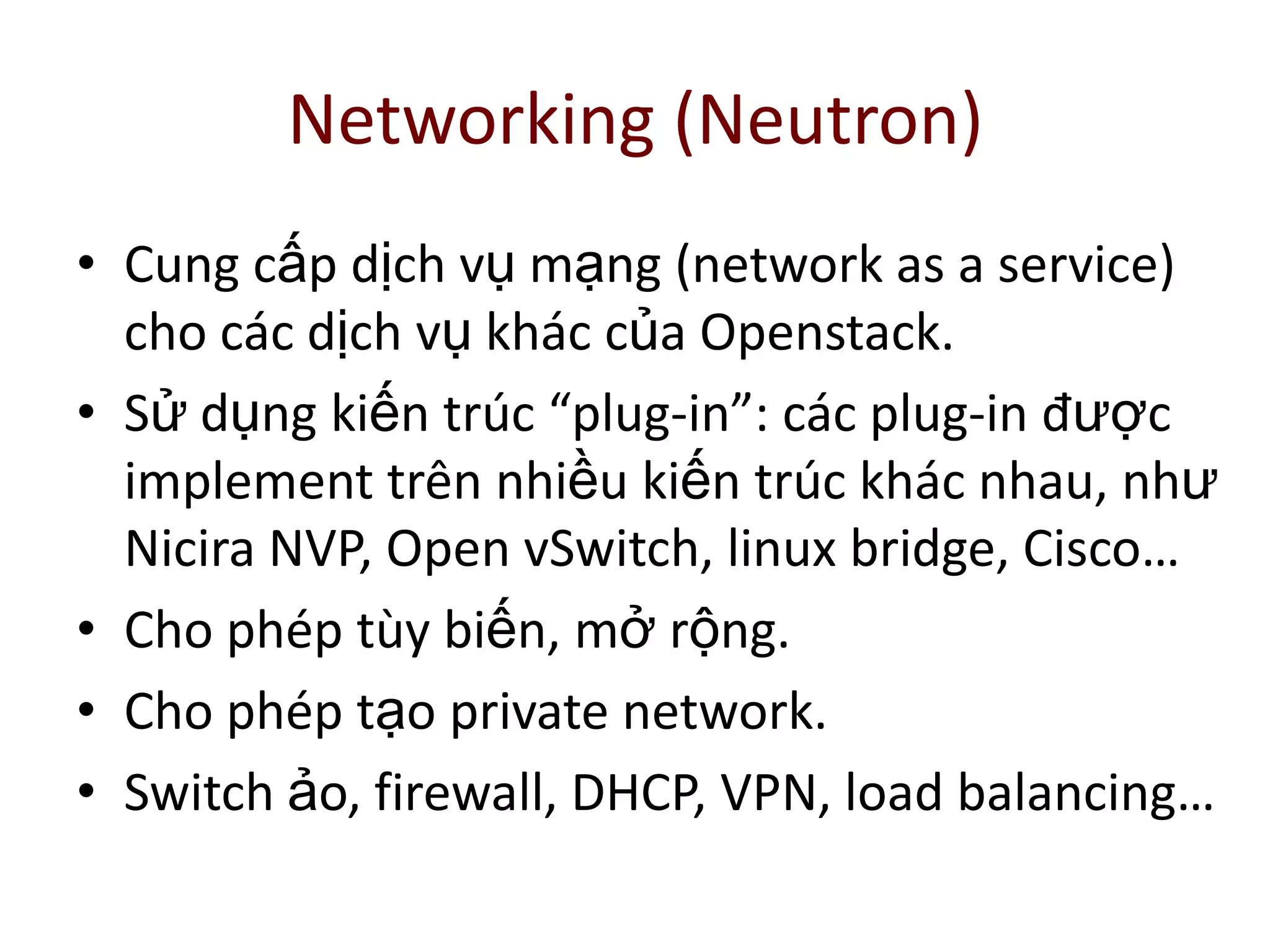 Networking (Neutron)
• Cung cấp dịch vụ mạng (network as a service)
cho các dịch vụ khác của Openstack.
• Sử dụng kiến trúc “plug-in”: các plug-in được
implement trên nhiều kiến trúc khác nhau, như
Nicira NVP, Open vSwitch, linux bridge, Cisco…
• Cho phép tùy biến, mở rộng.
• Cho phép tạo private network.
• Switch ảo, firewall, DHCP, VPN, load balancing…
 