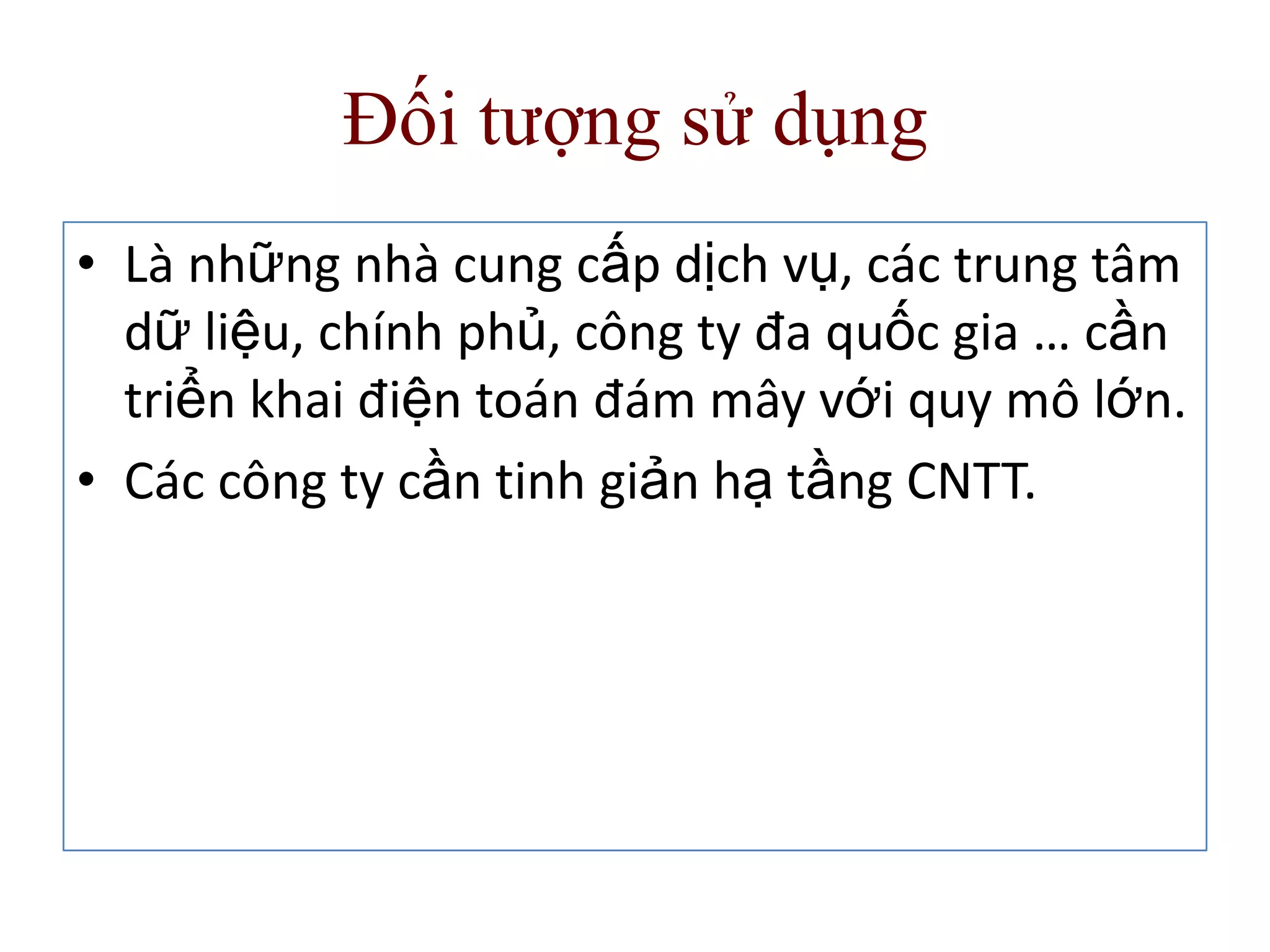 Đối tượng sử dụng
• Là những nhà cung cấp dịch vụ, các trung tâm
dữ liệu, chính phủ, công ty đa quốc gia … cần
triển khai điện toán đám mây với quy mô lớn.
• Các công ty cần tinh giản hạ tầng CNTT.
 