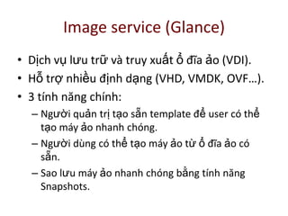 Image service (Glance)
• Dịch vụ lưu trữ và truy xuất ổ đĩa ảo (VDI).
• Hỗ trợ nhiều định dạng (VHD, VMDK, OVF…).
• 3 tính năng chính:
– Người quản trị tạo sẵn template để user có thể
tạo máy ảo nhanh chóng.
– Người dùng có thể tạo máy ảo từ ổ đĩa ảo có
sẵn.
– Sao lưu máy ảo nhanh chóng bằng tính năng
Snapshots.
 