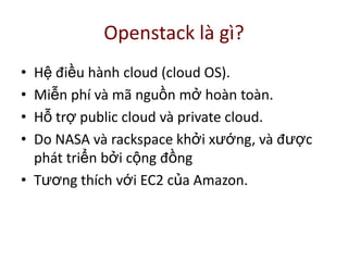 Openstack là gì?
• Hệ điều hành cloud (cloud OS).
• Miễn phí và mã nguồn mở hoàn toàn.
• Hỗ trợ public cloud và private cloud.
• Do NASA và rackspace khởi xướng, và được
phát triển bởi cộng đồng
• Tương thích với EC2 của Amazon.
 