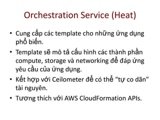Orchestration Service (Heat)
• Cung cấp các template cho những ứng dụng
phổ biến.
• Template sẽ mô tả cấu hình các thành phần
compute, storage và networking để đáp ứng
yêu cầu của ứng dụng.
• Kết hợp với Ceilometer để có thể “tự co dãn”
tài nguyên.
• Tương thích với AWS CloudFormation APIs.
 
