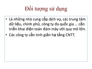 Đối tượng sử dụng
• Là những nhà cung cấp dịch vụ, các trung tâm
dữ liệu, chính phủ, công ty đa quốc gia … cần
triển khai điện toán đám mây với quy mô lớn.
• Các công ty cần tinh giản hạ tầng CNTT.
 