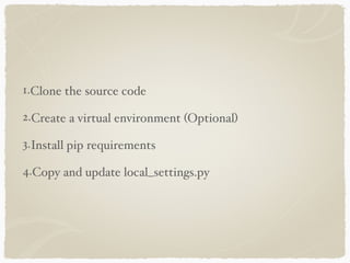 1.Clone the source code 
2.Create a virtual environment (Optional) 
3.Install pip requirements 
4.Copy and update local_settings.py 
 