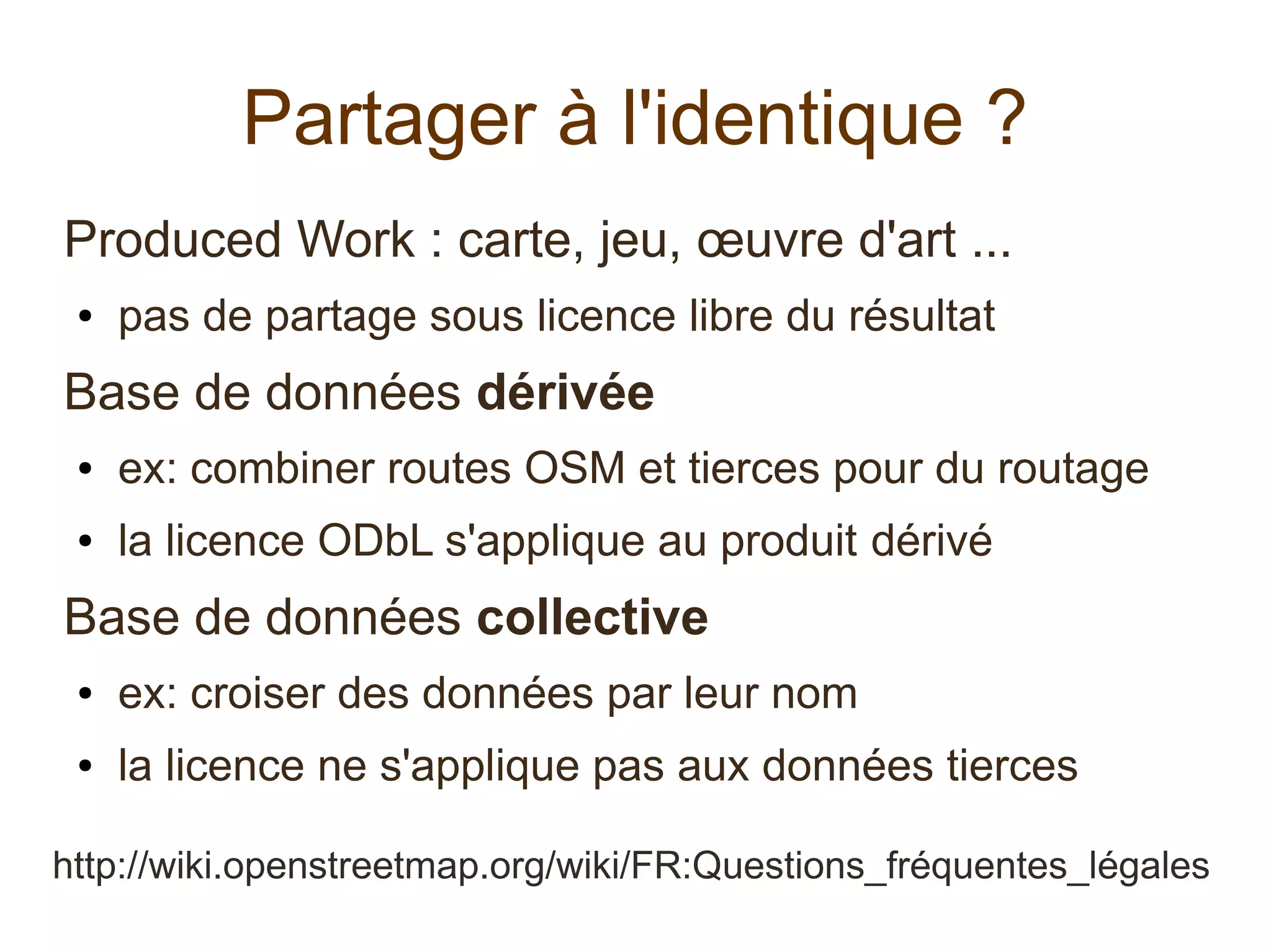 Partager à l'identique ?
Produced Work : carte, jeu, œuvre d'art ...
● pas de partage sous licence libre du résultat
Base de données dérivée
● ex: combiner routes OSM et tierces pour du routage
● la licence ODbL s'applique au produit dérivé
Base de données collective
● ex: croiser des données par leur nom
● la licence ne s'applique pas aux données tierces
http://wiki.openstreetmap.org/wiki/FR:Questions_fréquentes_légales
 