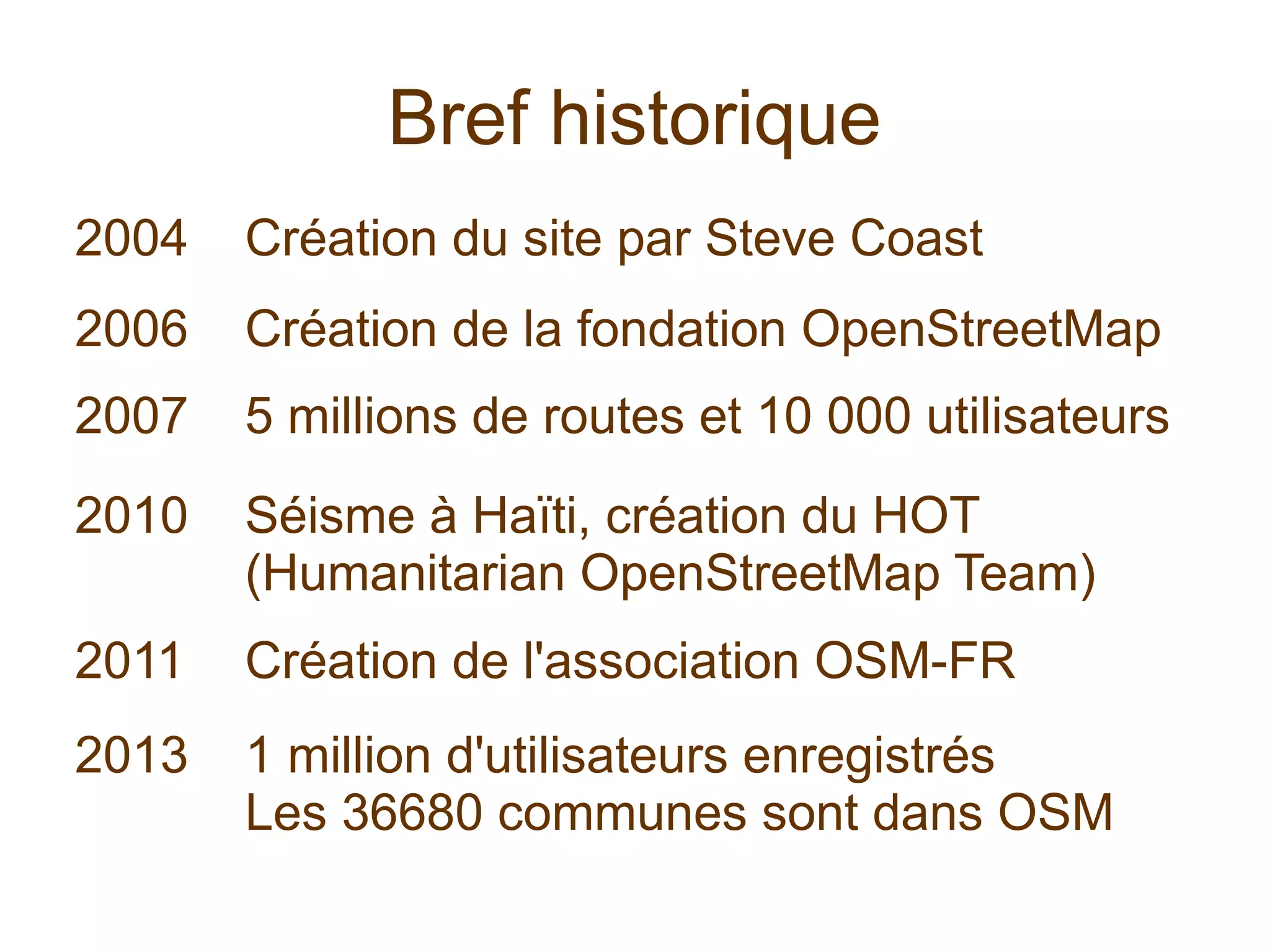 Bref historique
2004 Création du site par Steve Coast
2006 Création de la fondation OpenStreetMap
2007 5 millions de routes et 10 000 utilisateurs
2010 Séisme à Haïti, création du HOT
(Humanitarian OpenStreetMap Team)
2011 Création de l'association OSM-FR
2013 1 million d'utilisateurs enregistrés
Les 36680 communes sont dans OSM
 