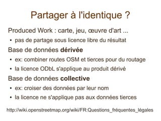 Partager à l'identique ?
Produced Work : carte, jeu, œuvre d'art ...
● pas de partage sous licence libre du résultat
Base de données dérivée
● ex: combiner routes OSM et tierces pour du routage
● la licence ODbL s'applique au produit dérivé
Base de données collective
● ex: croiser des données par leur nom
● la licence ne s'applique pas aux données tierces
http://wiki.openstreetmap.org/wiki/FR:Questions_fréquentes_légales
 