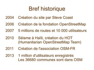Bref historique
2004 Création du site par Steve Coast
2006 Création de la fondation OpenStreetMap
2007 5 millions de routes et 10 000 utilisateurs
2010 Séisme à Haïti, création du HOT
(Humanitarian OpenStreetMap Team)
2011 Création de l'association OSM-FR
2013 1 million d'utilisateurs enregistrés
Les 36680 communes sont dans OSM
 
